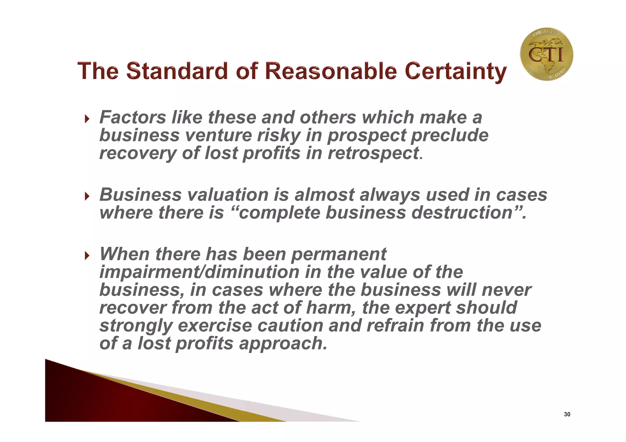  Factors like these and others which make a
business venture risky in prospect preclude
recovery of lost profits in retrospect.
 Business valuation is almost always used in cases
where there is “complete business destruction”.
 When there has been permanent
impairment/diminution in the value of the
business, in cases where the business will never
recover from the act of harm, the expert should
strongly exercise caution and refrain from the use
of a lost profits approach.
30
 