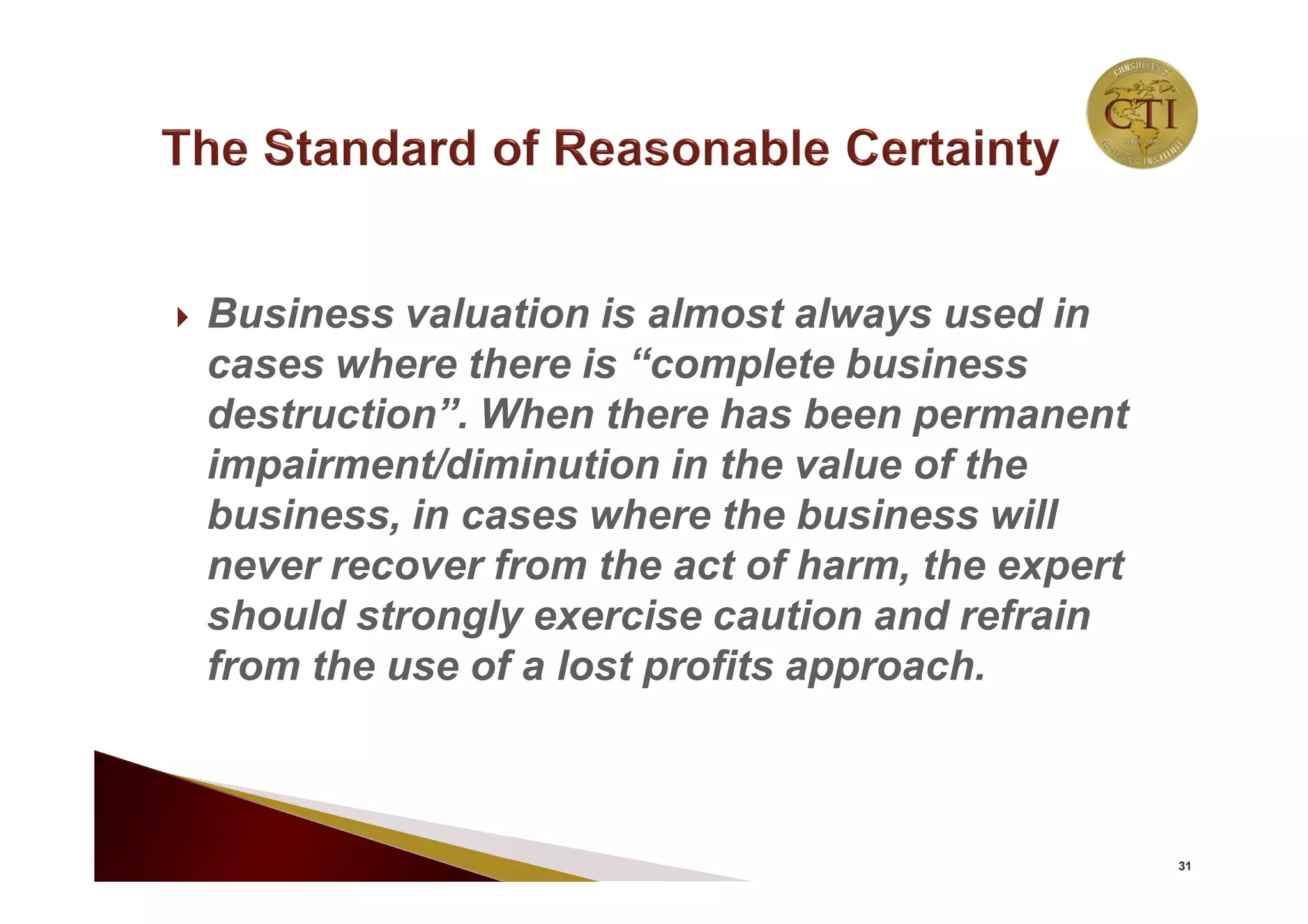  Business valuation is almost always used in
cases where there is “complete business
destruction”. When there has been permanent
impairment/diminution in the value of the
business, in cases where the business will
never recover from the act of harm, the expert
should strongly exercise caution and refrain
from the use of a lost profits approach.
31
 