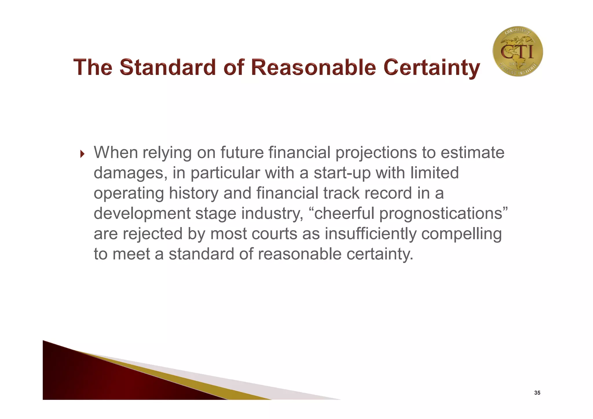  When relying on future financial projections to estimate
damages, in particular with a start-up with limited
operating history and financial track record in a
development stage industry, “cheerful prognostications”
are rejected by most courts as insufficiently compelling
to meet a standard of reasonable certainty.
35
 