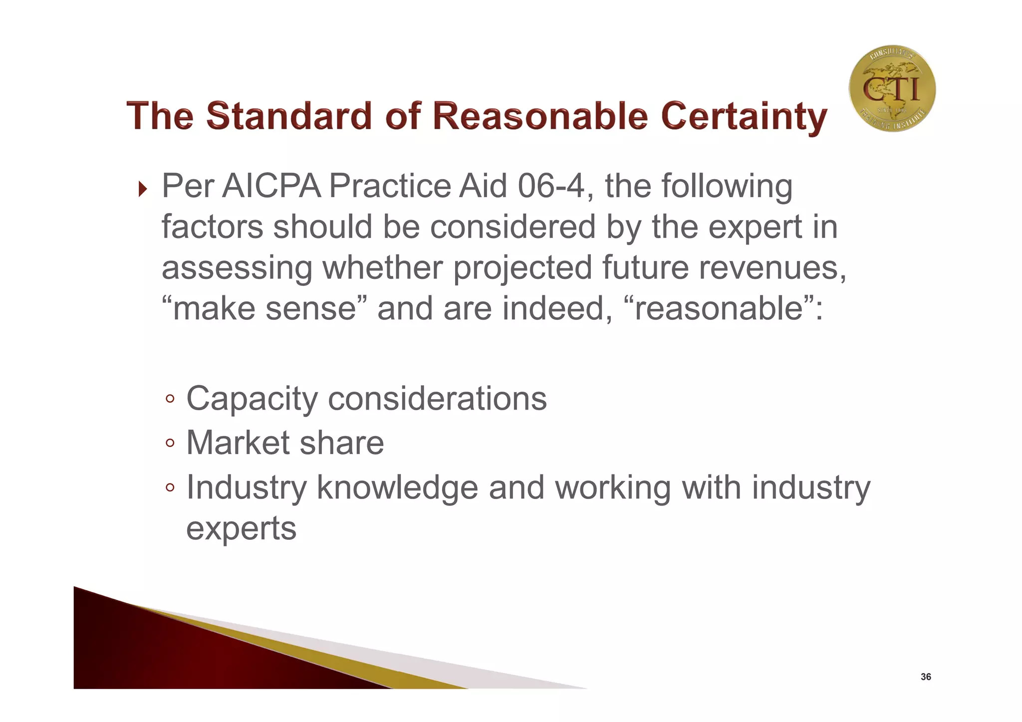  Per AICPA Practice Aid 06-4, the following
factors should be considered by the expert in
assessing whether projected future revenues,
“make sense” and are indeed, “reasonable”:
◦ Capacity considerations
◦ Market share
◦ Industry knowledge and working with industry
experts
36
 