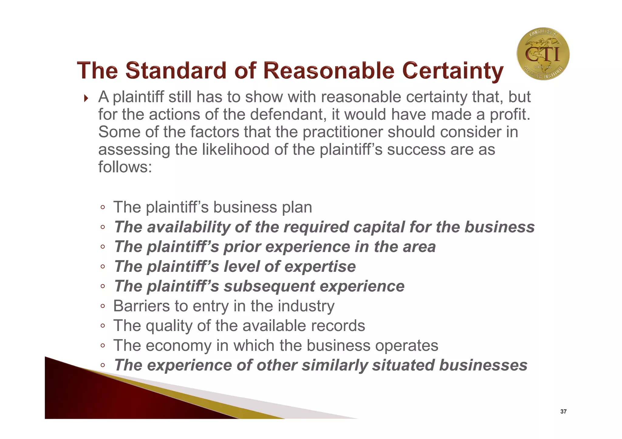  A plaintiff still has to show with reasonable certainty that, but
for the actions of the defendant, it would have made a profit.
Some of the factors that the practitioner should consider in
assessing the likelihood of the plaintiff’s success are as
follows:
◦ The plaintiff’s business plan
◦ The availability of the required capital for the business
◦ The plaintiff’s prior experience in the area
◦ The plaintiff’s level of expertise
◦ The plaintiff’s subsequent experience
◦ Barriers to entry in the industry
◦ The quality of the available records
◦ The economy in which the business operates
◦ The experience of other similarly situated businesses
37
 