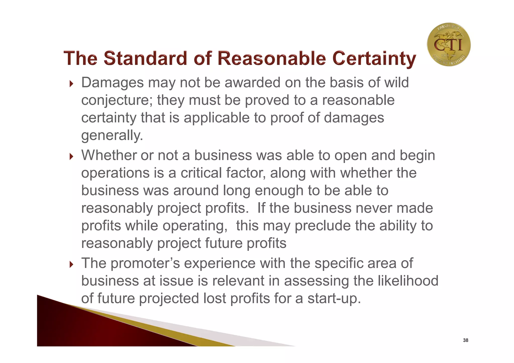  Damages may not be awarded on the basis of wild
conjecture; they must be proved to a reasonable
certainty that is applicable to proof of damages
generally.
 Whether or not a business was able to open and begin
operations is a critical factor, along with whether the
business was around long enough to be able to
reasonably project profits. If the business never made
profits while operating, this may preclude the ability to
reasonably project future profits
 The promoter’s experience with the specific area of
business at issue is relevant in assessing the likelihood
of future projected lost profits for a start-up.
38
 