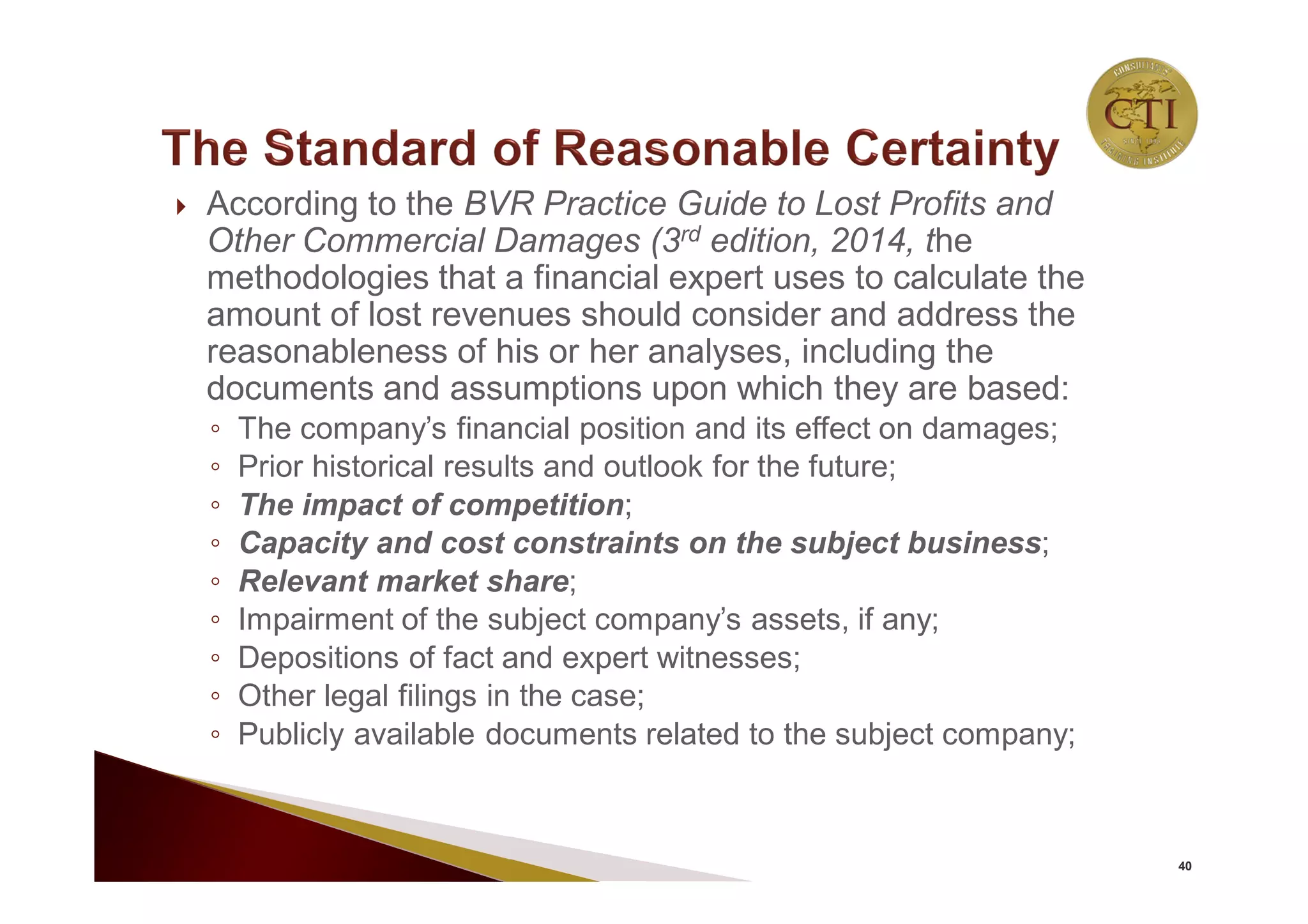  According to the BVR Practice Guide to Lost Profits and
Other Commercial Damages (3rd edition, 2014, the
methodologies that a financial expert uses to calculate the
amount of lost revenues should consider and address the
reasonableness of his or her analyses, including the
documents and assumptions upon which they are based:
◦ The company’s financial position and its effect on damages;
◦ Prior historical results and outlook for the future;
◦ The impact of competition;
◦ Capacity and cost constraints on the subject business;
◦ Relevant market share;
◦ Impairment of the subject company’s assets, if any;
◦ Depositions of fact and expert witnesses;
◦ Other legal filings in the case;
◦ Publicly available documents related to the subject company;
40
 