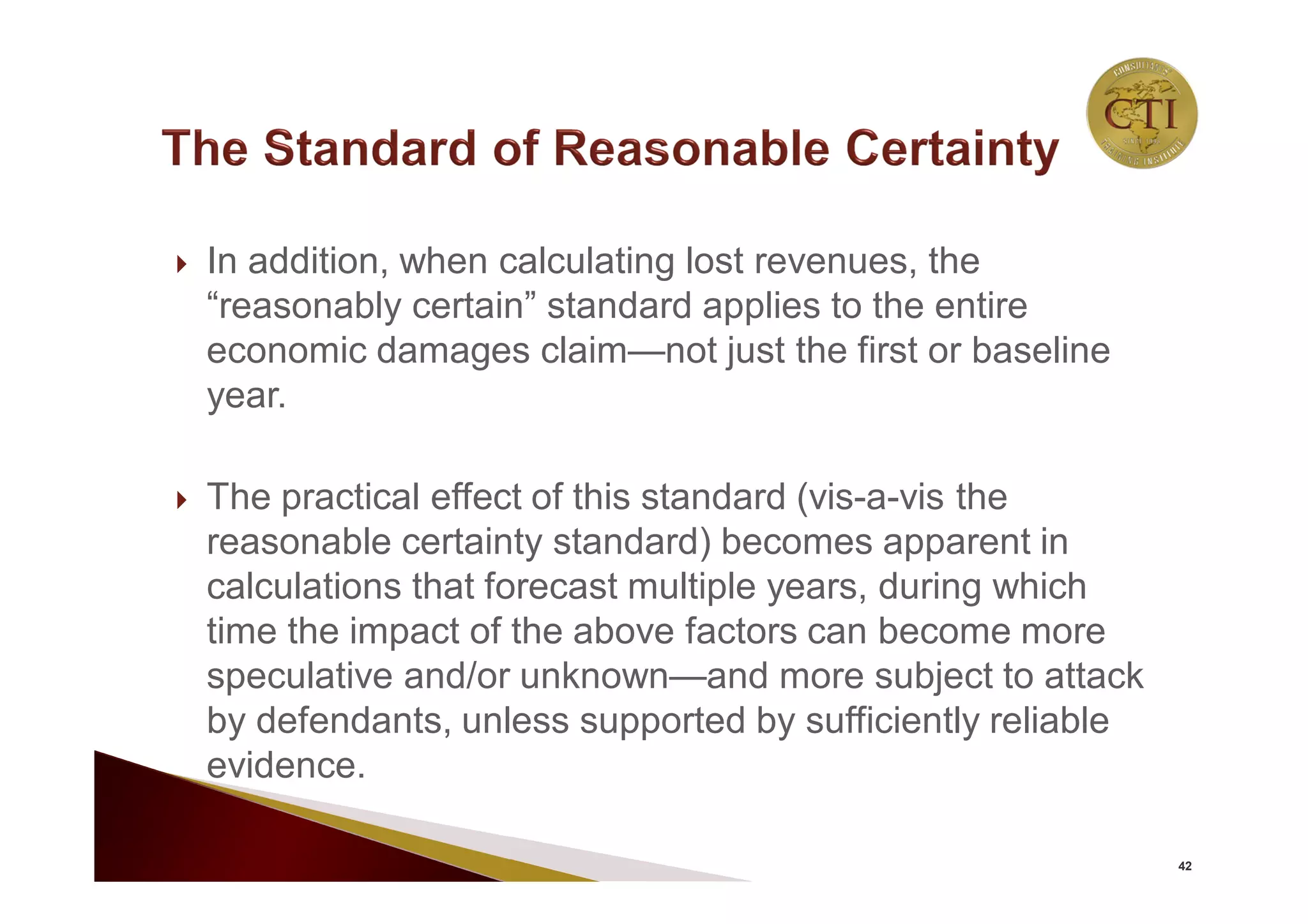  In addition, when calculating lost revenues, the
“reasonably certain” standard applies to the entire
economic damages claim—not just the first or baseline
year.
 The practical effect of this standard (vis-a-vis the
reasonable certainty standard) becomes apparent in
calculations that forecast multiple years, during which
time the impact of the above factors can become more
speculative and/or unknown—and more subject to attack
by defendants, unless supported by sufficiently reliable
evidence.
42
 