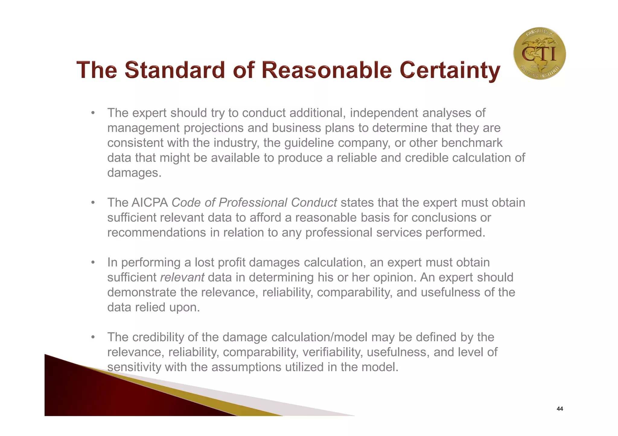 44
• The expert should try to conduct additional, independent analyses of
management projections and business plans to determine that they are
consistent with the industry, the guideline company, or other benchmark
data that might be available to produce a reliable and credible calculation of
damages.
• The AICPA Code of Professional Conduct states that the expert must obtain
sufficient relevant data to afford a reasonable basis for conclusions or
recommendations in relation to any professional services performed.
• In performing a lost profit damages calculation, an expert must obtain
sufficient relevant data in determining his or her opinion. An expert should
demonstrate the relevance, reliability, comparability, and usefulness of the
data relied upon.
• The credibility of the damage calculation/model may be defined by the
relevance, reliability, comparability, verifiability, usefulness, and level of
sensitivity with the assumptions utilized in the model.
 