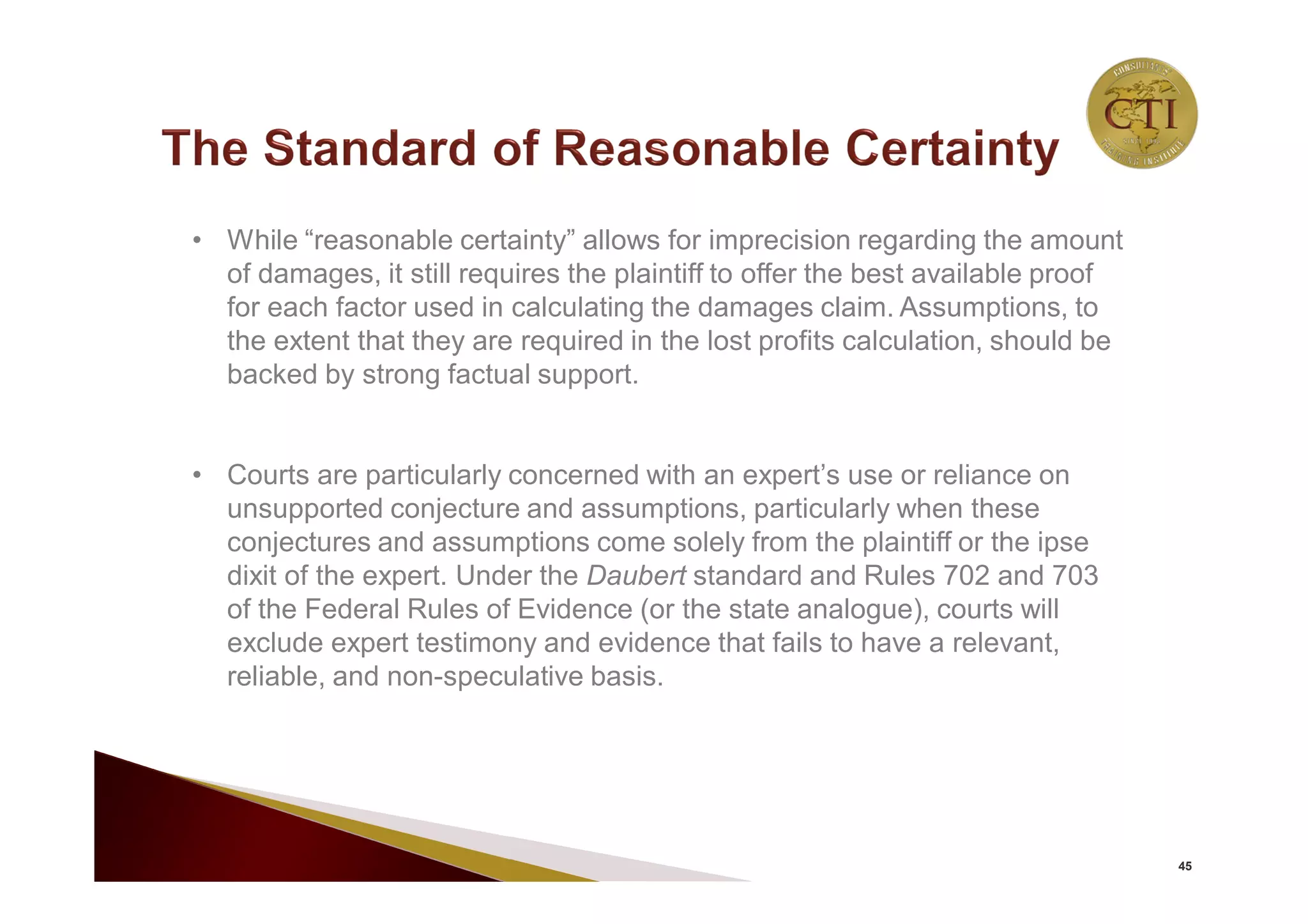 45
• While “reasonable certainty” allows for imprecision regarding the amount
of damages, it still requires the plaintiff to offer the best available proof
for each factor used in calculating the damages claim. Assumptions, to
the extent that they are required in the lost profits calculation, should be
backed by strong factual support.
• Courts are particularly concerned with an expert’s use or reliance on
unsupported conjecture and assumptions, particularly when these
conjectures and assumptions come solely from the plaintiff or the ipse
dixit of the expert. Under the Daubert standard and Rules 702 and 703
of the Federal Rules of Evidence (or the state analogue), courts will
exclude expert testimony and evidence that fails to have a relevant,
reliable, and non-speculative basis.
 