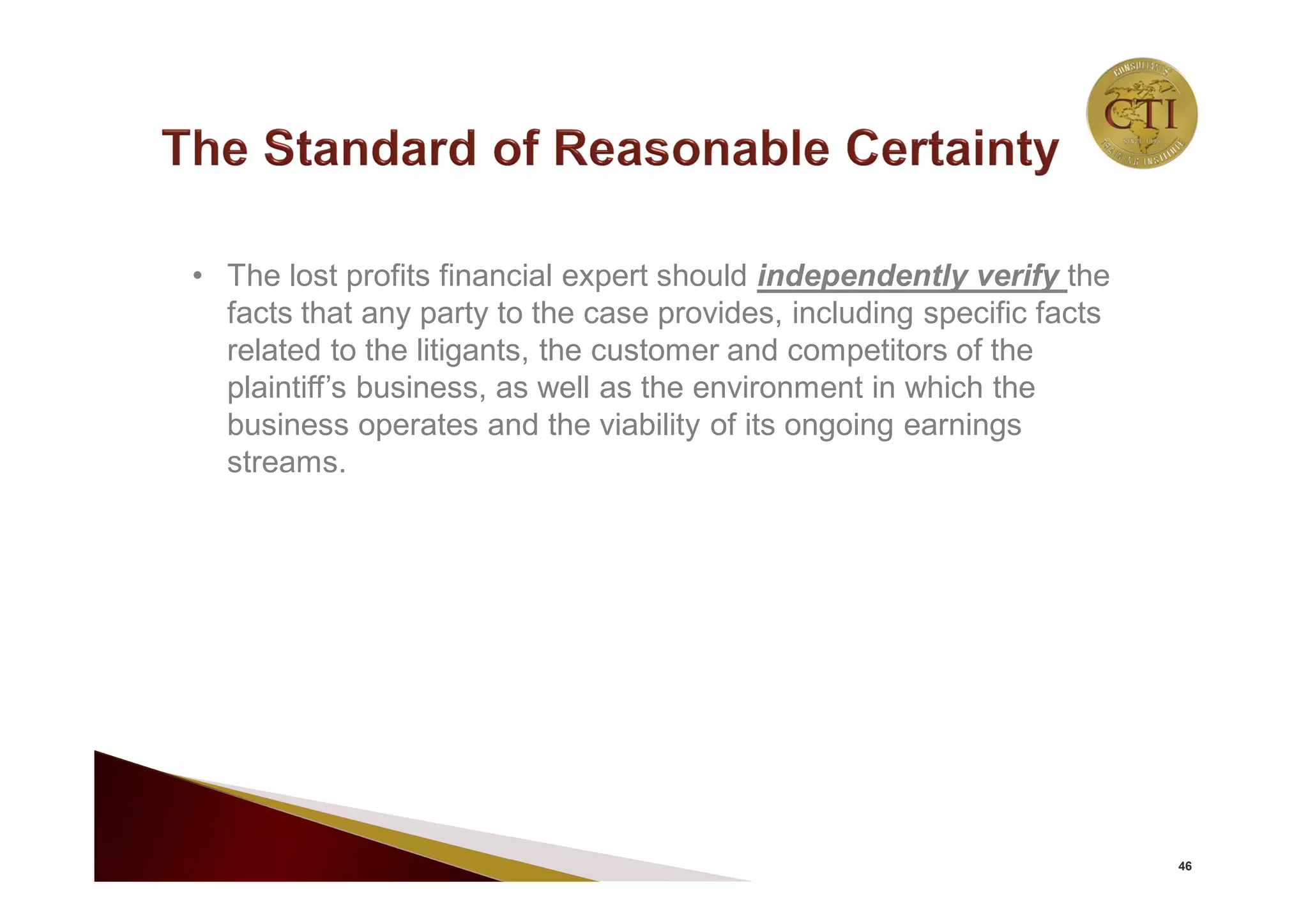 46
• The lost profits financial expert should independently verify the
facts that any party to the case provides, including specific facts
related to the litigants, the customer and competitors of the
plaintiff’s business, as well as the environment in which the
business operates and the viability of its ongoing earnings
streams.
 