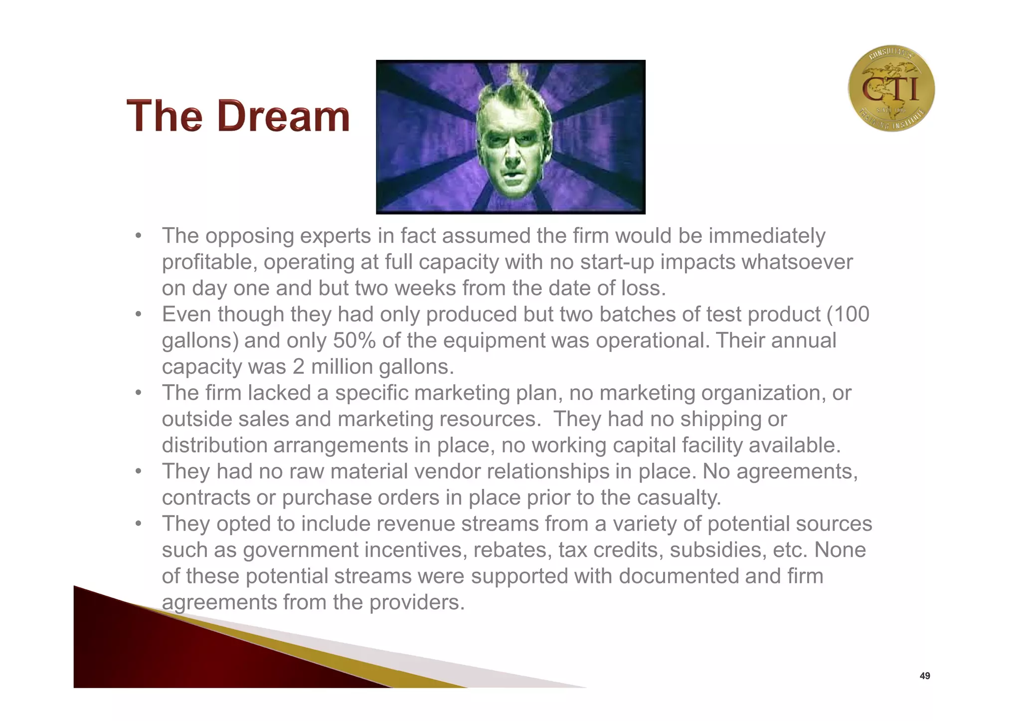 49
• The opposing experts in fact assumed the firm would be immediately
profitable, operating at full capacity with no start-up impacts whatsoever
on day one and but two weeks from the date of loss.
• Even though they had only produced but two batches of test product (100
gallons) and only 50% of the equipment was operational. Their annual
capacity was 2 million gallons.
• The firm lacked a specific marketing plan, no marketing organization, or
outside sales and marketing resources. They had no shipping or
distribution arrangements in place, no working capital facility available.
• They had no raw material vendor relationships in place. No agreements,
contracts or purchase orders in place prior to the casualty.
• They opted to include revenue streams from a variety of potential sources
such as government incentives, rebates, tax credits, subsidies, etc. None
of these potential streams were supported with documented and firm
agreements from the providers.
 