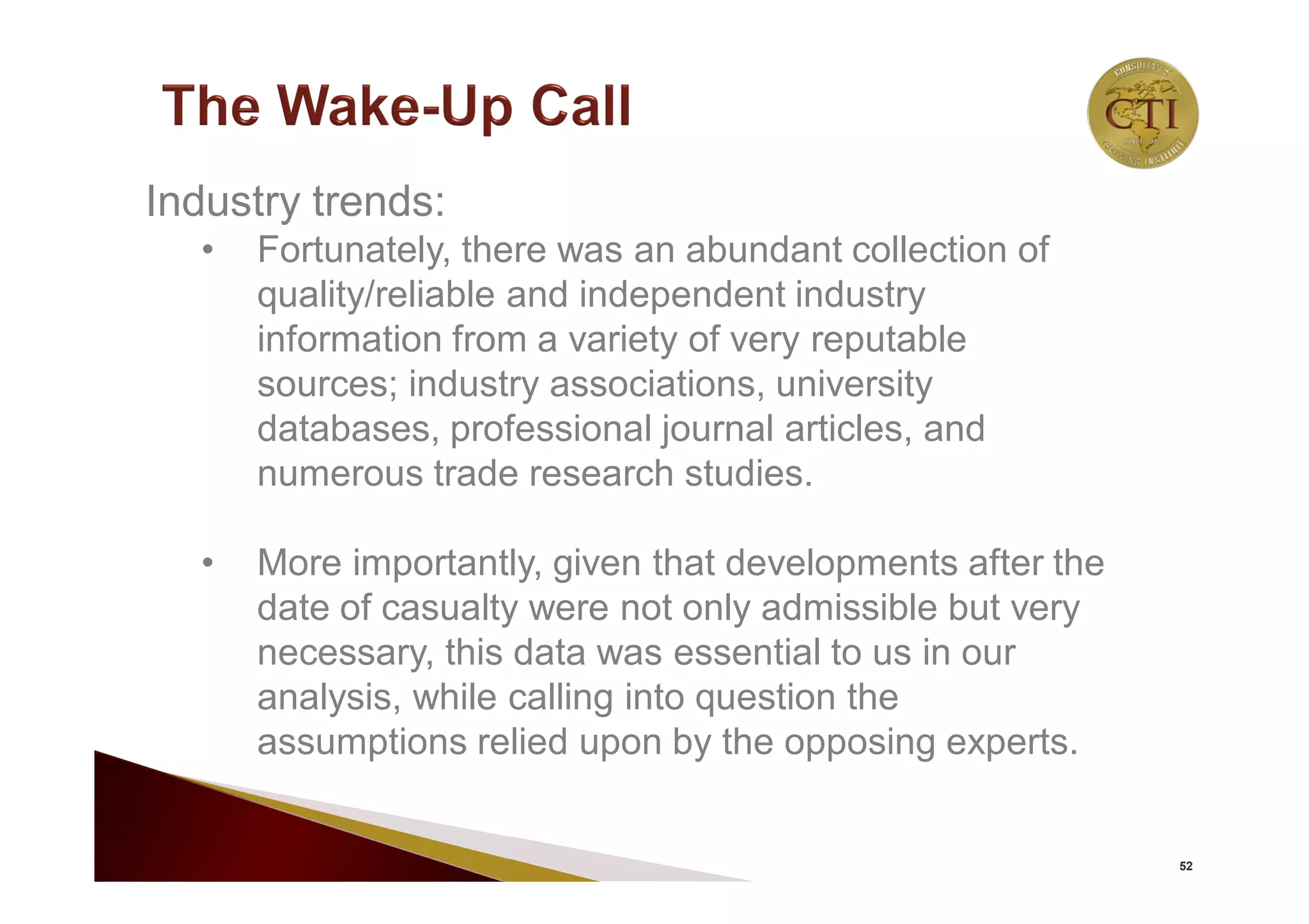 52
Industry trends:
• Fortunately, there was an abundant collection of
quality/reliable and independent industry
information from a variety of very reputable
sources; industry associations, university
databases, professional journal articles, and
numerous trade research studies.
• More importantly, given that developments after the
date of casualty were not only admissible but very
necessary, this data was essential to us in our
analysis, while calling into question the
assumptions relied upon by the opposing experts.
 
