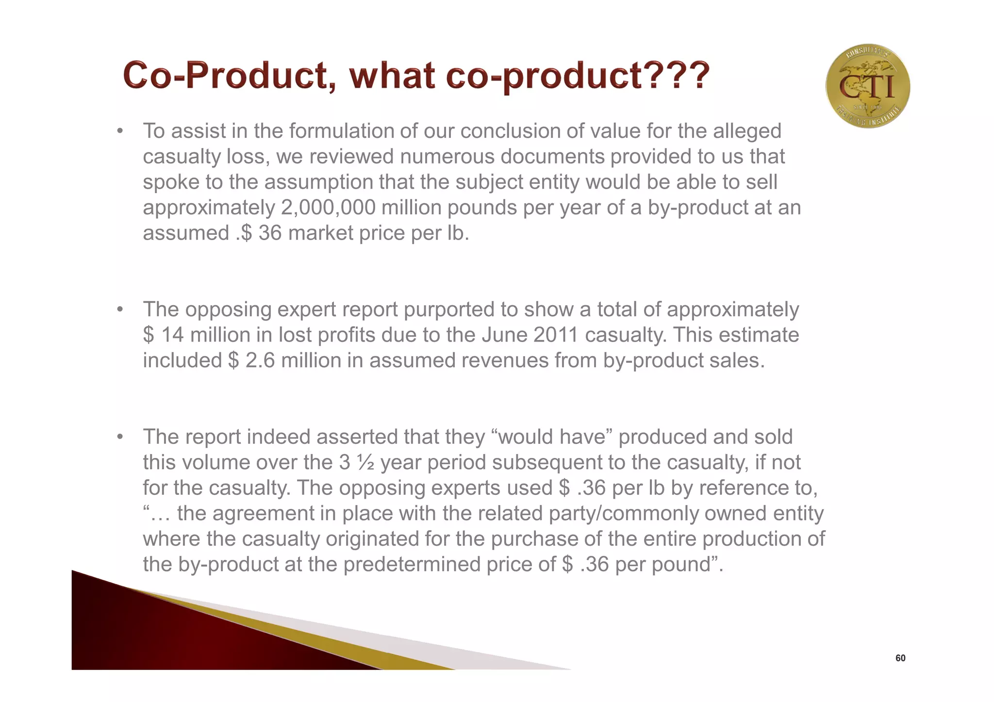 60
• To assist in the formulation of our conclusion of value for the alleged
casualty loss, we reviewed numerous documents provided to us that
spoke to the assumption that the subject entity would be able to sell
approximately 2,000,000 million pounds per year of a by-product at an
assumed .$ 36 market price per lb.
• The opposing expert report purported to show a total of approximately
$ 14 million in lost profits due to the June 2011 casualty. This estimate
included $ 2.6 million in assumed revenues from by-product sales.
• The report indeed asserted that they “would have” produced and sold
this volume over the 3 ½ year period subsequent to the casualty, if not
for the casualty. The opposing experts used $ .36 per lb by reference to,
“… the agreement in place with the related party/commonly owned entity
where the casualty originated for the purchase of the entire production of
the by-product at the predetermined price of $ .36 per pound”.
 