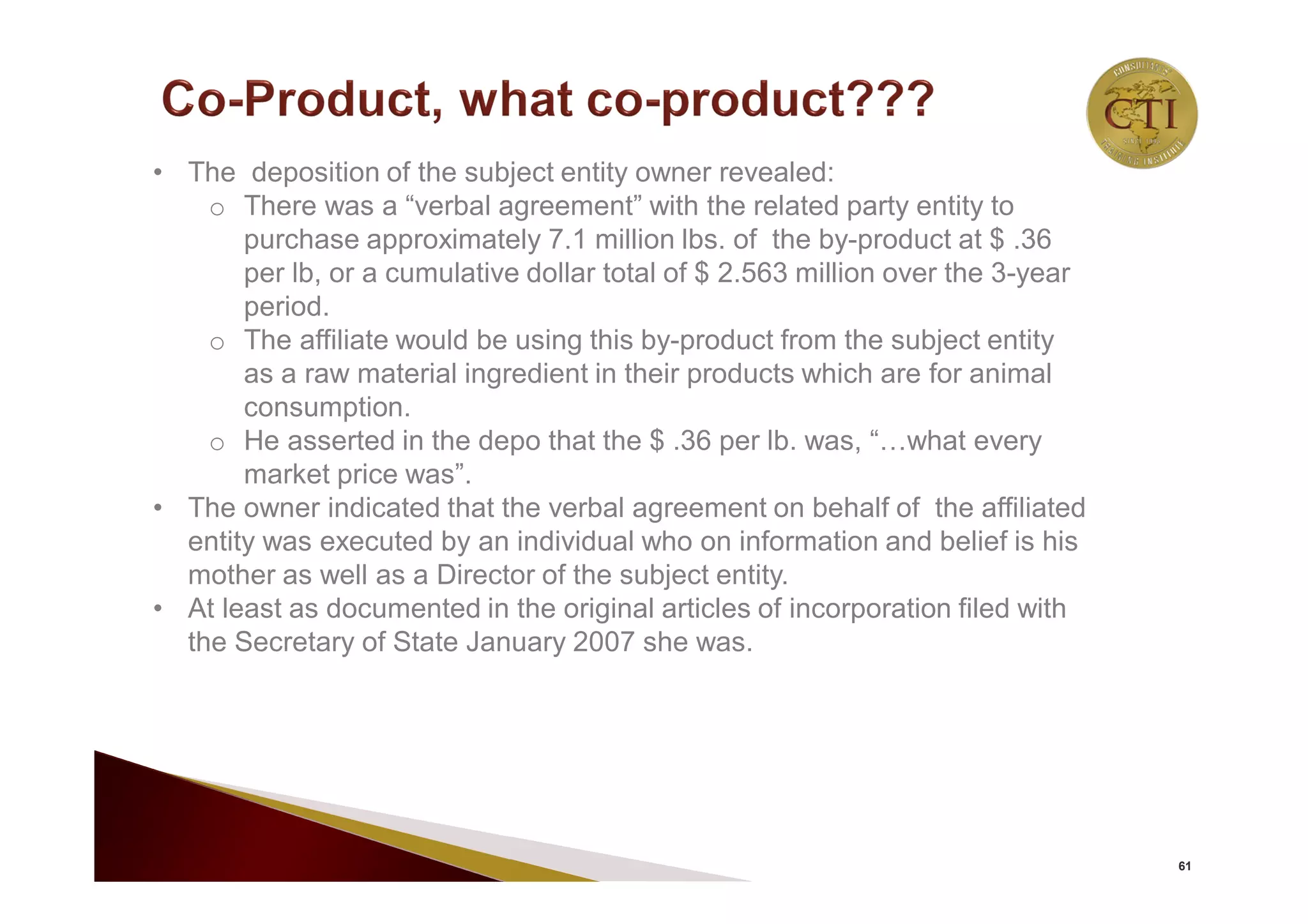 61
• The deposition of the subject entity owner revealed:
o There was a “verbal agreement” with the related party entity to
purchase approximately 7.1 million lbs. of the by-product at $ .36
per lb, or a cumulative dollar total of $ 2.563 million over the 3-year
period.
o The affiliate would be using this by-product from the subject entity
as a raw material ingredient in their products which are for animal
consumption.
o He asserted in the depo that the $ .36 per lb. was, “…what every
market price was”.
• The owner indicated that the verbal agreement on behalf of the affiliated
entity was executed by an individual who on information and belief is his
mother as well as a Director of the subject entity.
• At least as documented in the original articles of incorporation filed with
the Secretary of State January 2007 she was.
 