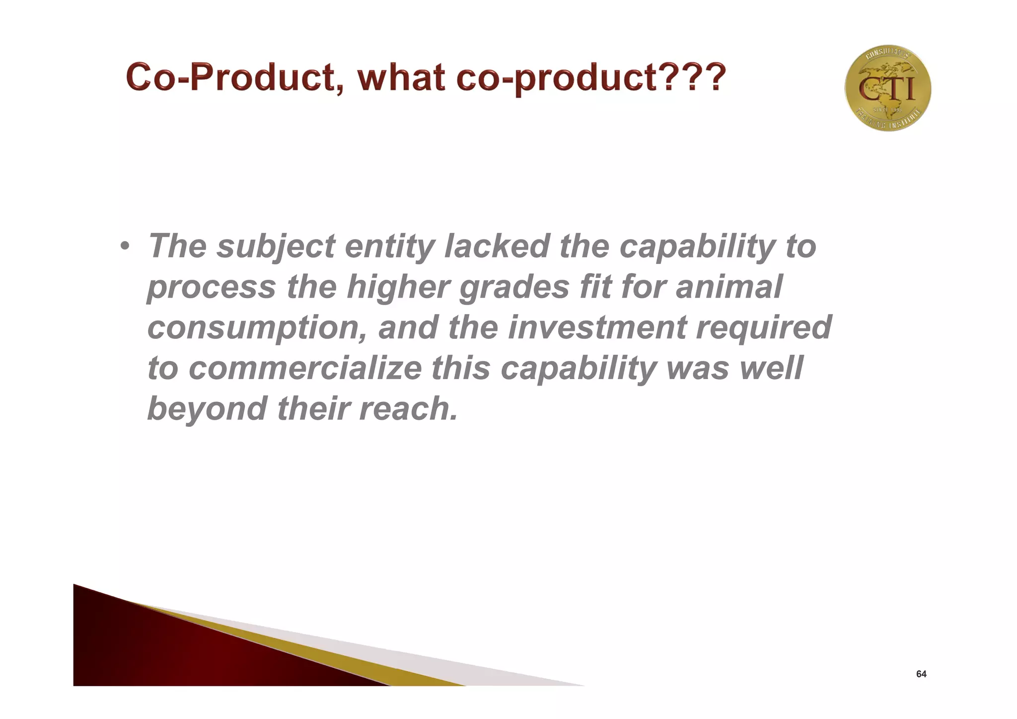 64
• The subject entity lacked the capability to
process the higher grades fit for animal
consumption, and the investment required
to commercialize this capability was well
beyond their reach.
 