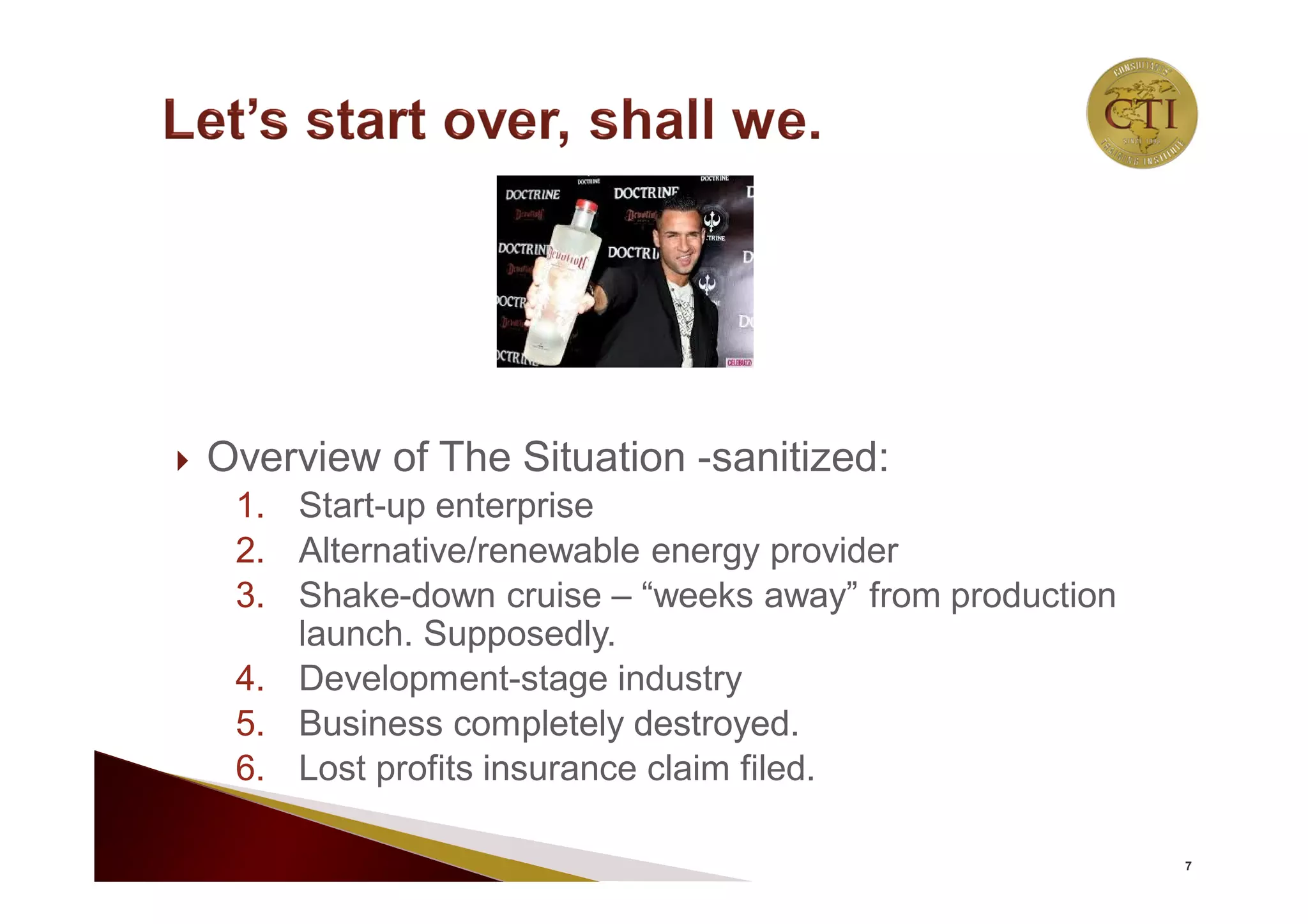  Overview of The Situation -sanitized:
1. Start-up enterprise
2. Alternative/renewable energy provider
3. Shake-down cruise – “weeks away” from production
launch. Supposedly.
4. Development-stage industry
5. Business completely destroyed.
6. Lost profits insurance claim filed.
7
 