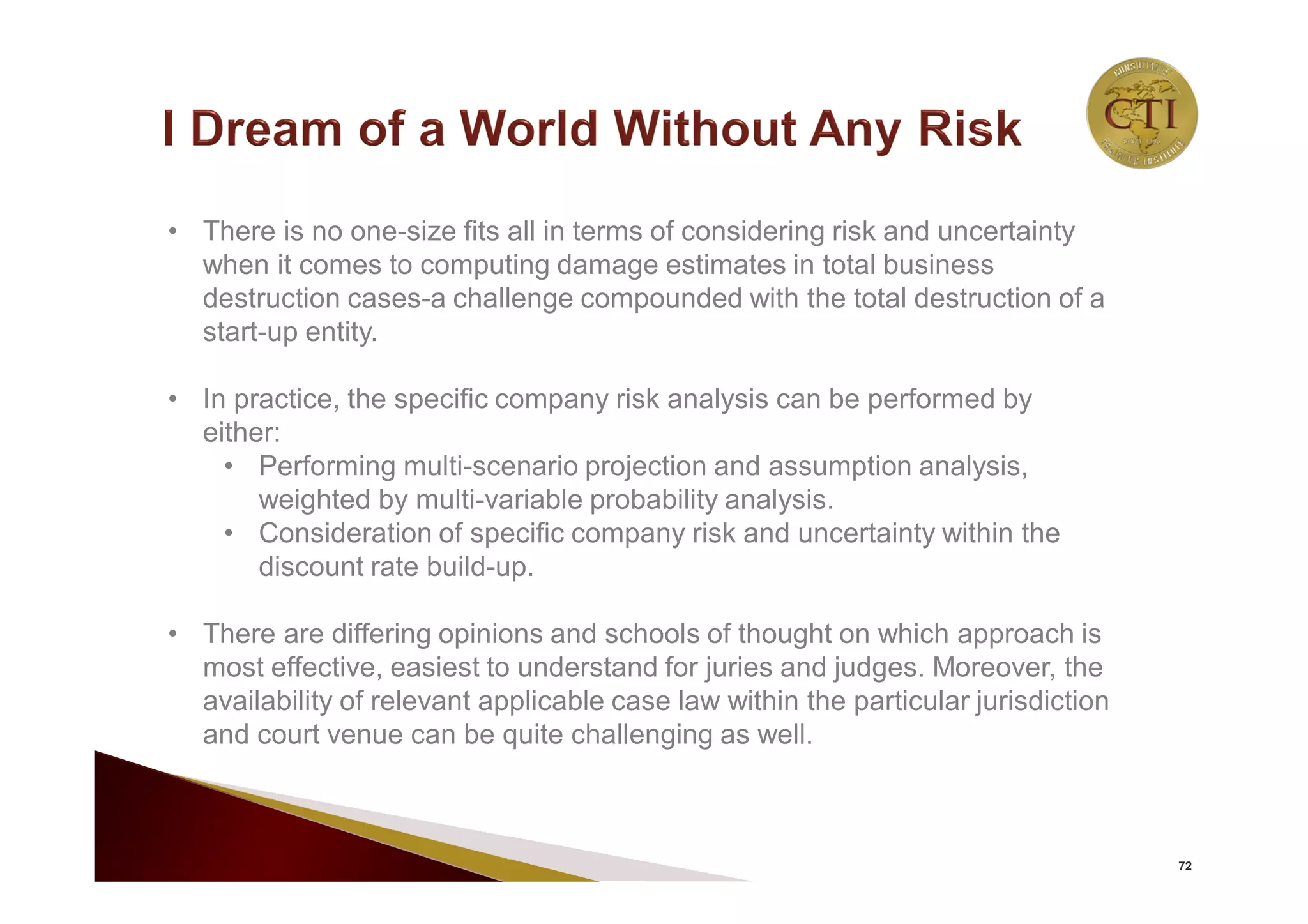 72
• There is no one-size fits all in terms of considering risk and uncertainty
when it comes to computing damage estimates in total business
destruction cases-a challenge compounded with the total destruction of a
start-up entity.
• In practice, the specific company risk analysis can be performed by
either:
• Performing multi-scenario projection and assumption analysis,
weighted by multi-variable probability analysis.
• Consideration of specific company risk and uncertainty within the
discount rate build-up.
• There are differing opinions and schools of thought on which approach is
most effective, easiest to understand for juries and judges. Moreover, the
availability of relevant applicable case law within the particular jurisdiction
and court venue can be quite challenging as well.
 