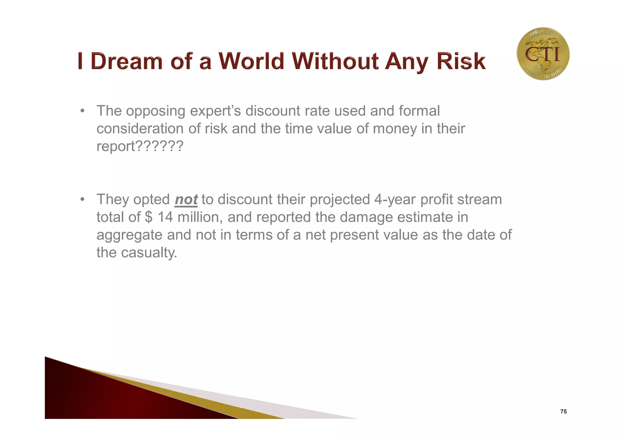75
• The opposing expert’s discount rate used and formal
consideration of risk and the time value of money in their
report??????
• They opted not to discount their projected 4-year profit stream
total of $ 14 million, and reported the damage estimate in
aggregate and not in terms of a net present value as the date of
the casualty.
 