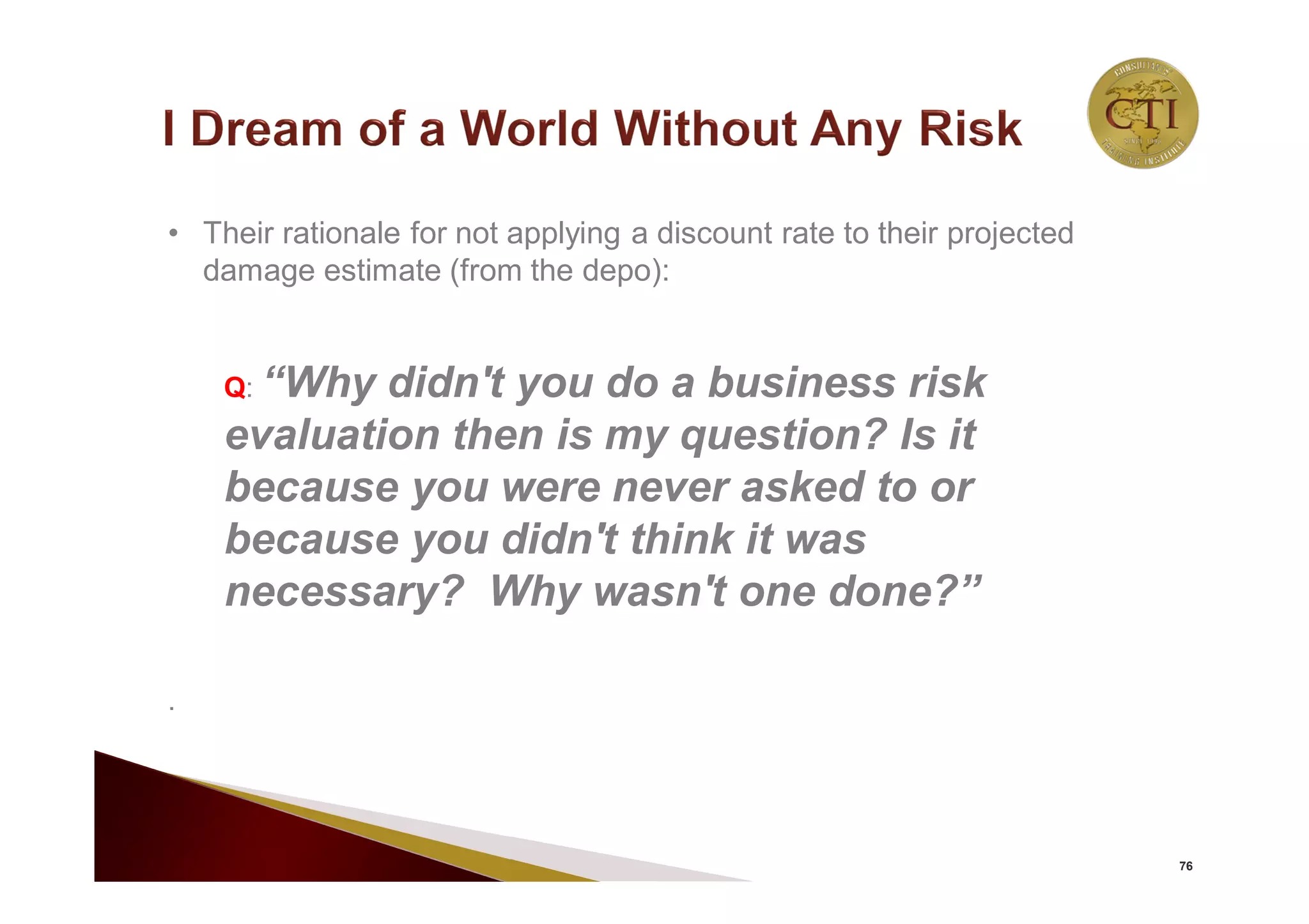 76
• Their rationale for not applying a discount rate to their projected
damage estimate (from the depo):
Q: “Why didn't you do a business risk
evaluation then is my question? Is it
because you were never asked to or
because you didn't think it was
necessary? Why wasn't one done?”
.
 