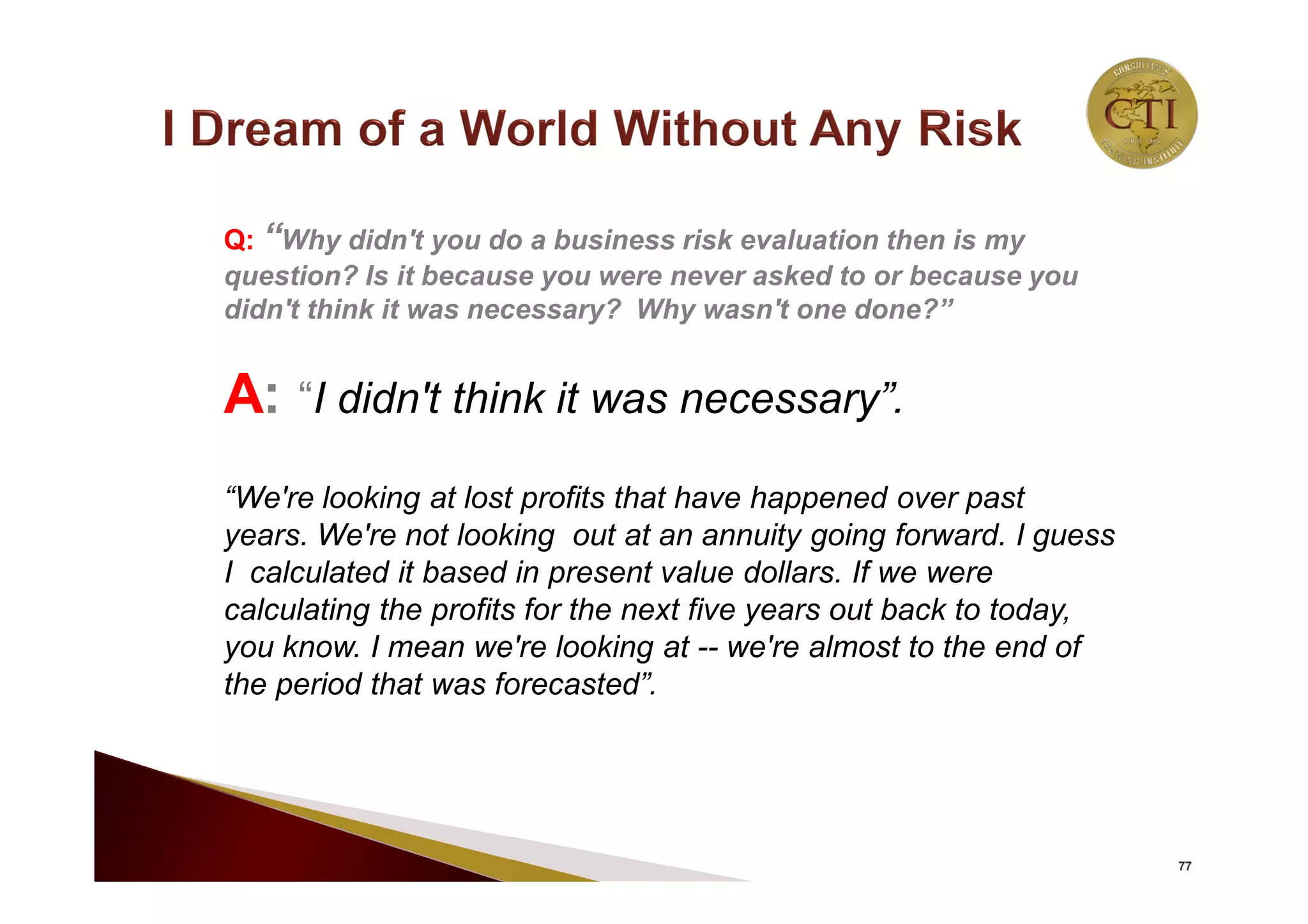 77
Q: “Why didn't you do a business risk evaluation then is my
question? Is it because you were never asked to or because you
didn't think it was necessary? Why wasn't one done?”
A: “I didn't think it was necessary”.
“We're looking at lost profits that have happened over past
years. We're not looking out at an annuity going forward. I guess
I calculated it based in present value dollars. If we were
calculating the profits for the next five years out back to today,
you know. I mean we're looking at -- we're almost to the end of
the period that was forecasted”.
 