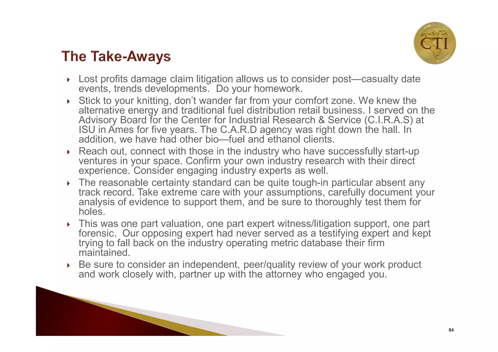  Lost profits damage claim litigation allows us to consider post—casualty date
events, trends developments. Do your homework.
 Stick to your knitting, don’t wander far from your comfort zone. We knew the
alternative energy and traditional fuel distribution retail business. I served on the
Advisory Board for the Center for Industrial Research & Service (C.I.R.A.S) at
ISU in Ames for five years. The C.A.R.D agency was right down the hall. In
addition, we have had other bio—fuel and ethanol clients.
 Reach out, connect with those in the industry who have successfully start-up
ventures in your space. Confirm your own industry research with their direct
experience. Consider engaging industry experts as well.
 The reasonable certainty standard can be quite tough-in particular absent any
track record. Take extreme care with your assumptions, carefully document your
analysis of evidence to support them, and be sure to thoroughly test them for
holes.
 This was one part valuation, one part expert witness/litigation support, one part
forensic. Our opposing expert had never served as a testifying expert and kept
trying to fall back on the industry operating metric database their firm
maintained.
 Be sure to consider an independent, peer/quality review of your work product
and work closely with, partner up with the attorney who engaged you.
84
 