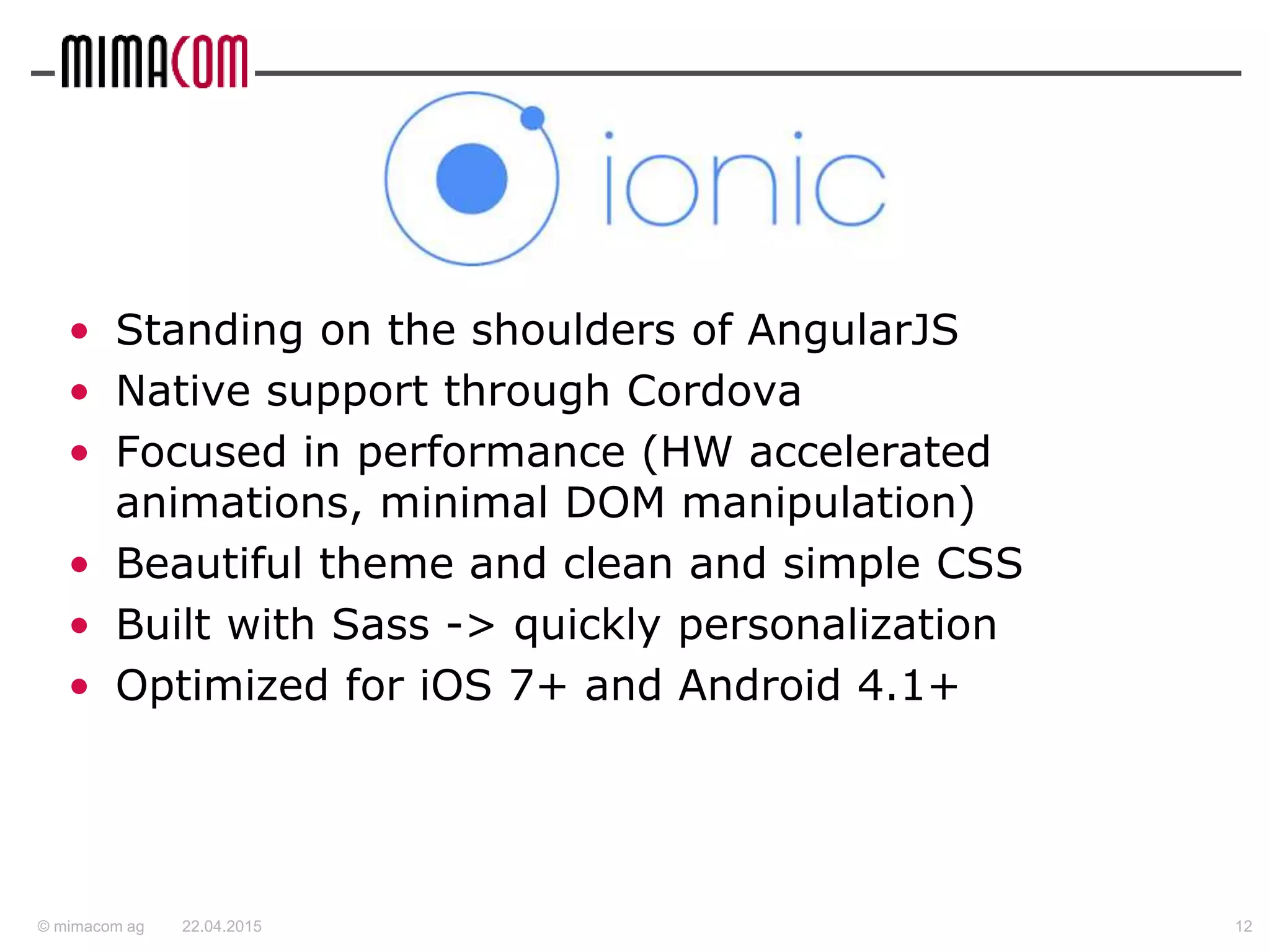 © mimacom ag
• Standing on the shoulders of AngularJS
• Native support through Cordova
• Focused in performance (HW accelerated
animations, minimal DOM manipulation)
• Beautiful theme and clean and simple CSS
• Built with Sass -> quickly personalization
• Optimized for iOS 7+ and Android 4.1+
22.04.2015 12
 