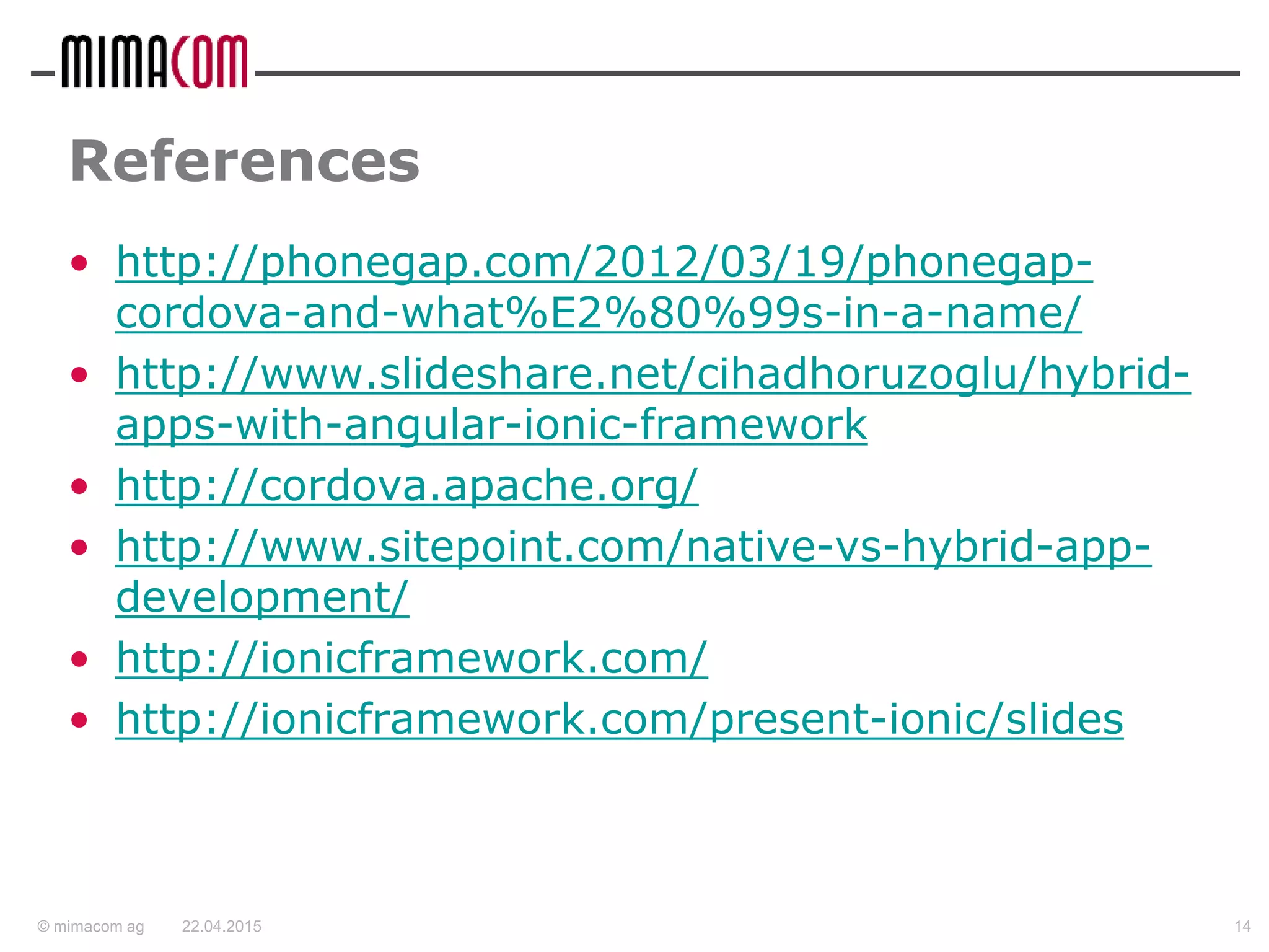 © mimacom ag
References
• http://phonegap.com/2012/03/19/phonegap-
cordova-and-what%E2%80%99s-in-a-name/
• http://www.slideshare.net/cihadhoruzoglu/hybrid-
apps-with-angular-ionic-framework
• http://cordova.apache.org/
• http://www.sitepoint.com/native-vs-hybrid-app-
development/
• http://ionicframework.com/
• http://ionicframework.com/present-ionic/slides
22.04.2015 14
 