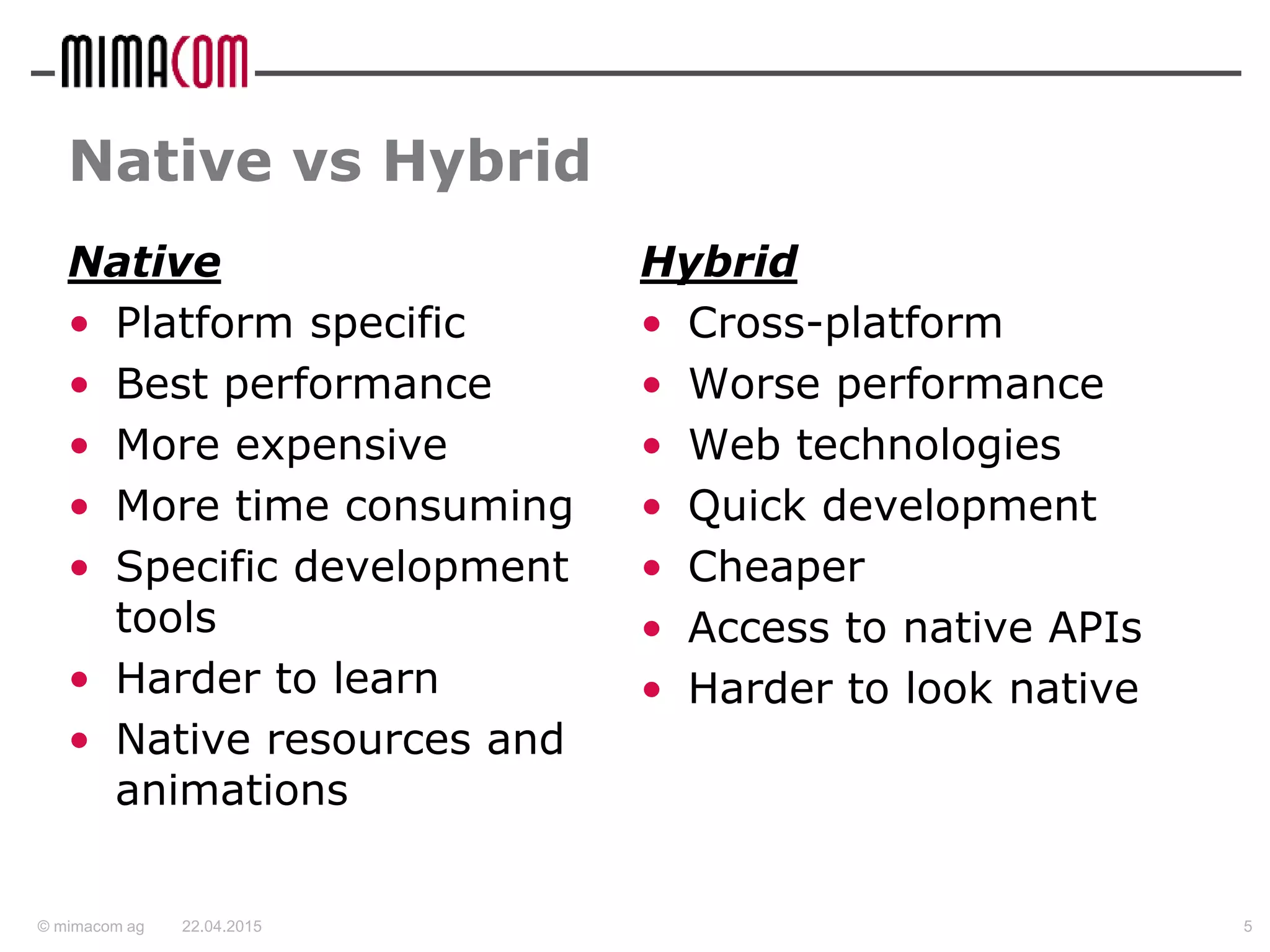 © mimacom ag
Native vs Hybrid
Native
• Platform specific
• Best performance
• More expensive
• More time consuming
• Specific development
tools
• Harder to learn
• Native resources and
animations
Hybrid
• Cross-platform
• Worse performance
• Web technologies
• Quick development
• Cheaper
• Access to native APIs
• Harder to look native
22.04.2015 5
 