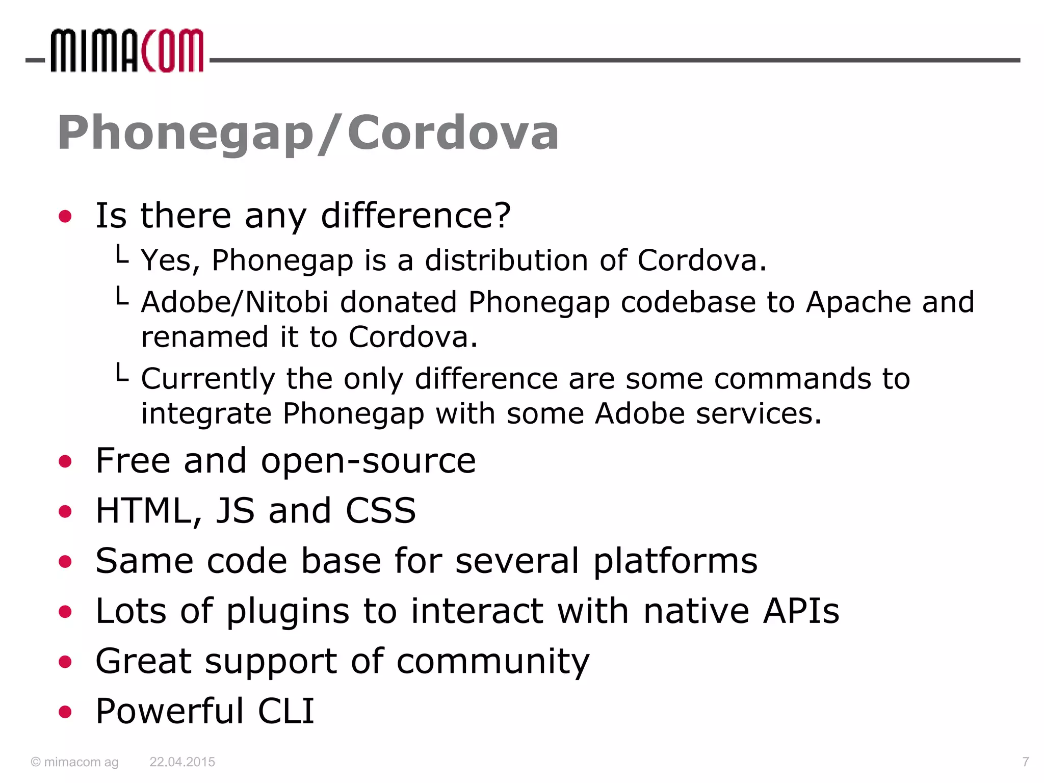 © mimacom ag
Phonegap/Cordova
• Is there any difference?
└ Yes, Phonegap is a distribution of Cordova.
└ Adobe/Nitobi donated Phonegap codebase to Apache and
renamed it to Cordova.
└ Currently the only difference are some commands to
integrate Phonegap with some Adobe services.
• Free and open-source
• HTML, JS and CSS
• Same code base for several platforms
• Lots of plugins to interact with native APIs
• Great support of community
• Powerful CLI
22.04.2015 7
 