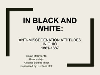 IN BLACK AND
WHITE:
ANTI-MISCEGENATION ATTITUDES
IN OHIO
1861-1887
Sarah McCrea ‘16
History Major
Africana Studies Minor
Supervised by: Dr. Katie Holt
 
