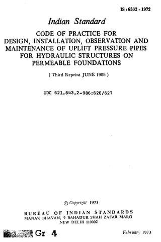 1S:6532- 1972
Indian Standard
CODE OF PRACTICE FOR
DESIGN, INSTALLATION, OBSERVATION AND
MAINTENANCE OF UPLIFT PRESSURE PIPES
FOR HYDRAULIC STRUCTURES ON
PERMEABLE FOUNDATIONS
( Third Reprint JUNE 1988 )
IJDC 621.643.%986:626/627
BUREAU OF INDIAN STANDARDS
MANAK BHAVAN, 9 BAHADUR SHAH ZAFAR MARG
NEW DELHI 110002
 