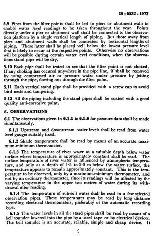 IS : 6532 - 1972
5.9 Pipes from the filter points shall be led to piers or abutment walls to
enable water level readings to be taken throughout the year. Points
directly under a pier or abutment wall shall be connected to the observa-
tion platform by a single vertical length of piping. But those away from
piers and abutment walls shall be connected by horizontal lengths of
piping. These latter shall be placed well below the lowest pressure level
that is likely to occur at the respective points. Otherwise no observations
will be possible during certain water level conditions, when the observa-
tions stand pipe will be dry.
5.10 Each pipe shall be tested to see that the filter point is not choked.
If any choking has occured anywhere in the pipe line, it’ shall be removed
by using compressed air or pressure water under pressure by jetting
through the pipe, flowing out through the filter point.
5.11 Each vertical stand pipe shall be provided with a screw cap to avoid
bird nests and tampering.
5.12 All the piping including the stand pipes shall be coated with a good
quality anti-corrosive paint.
6. OBSERVATIONS
6.1 The observations given in 6.1.1 to 6.1.6 for pressure data shall be made
simultaneously.
6.1.1 Upstream and downstream water levels shall be read from water
level gauges suitably fixed.
.
6.1.2 Shade temperature shall be read by means of an accurate maxi-
mum-minimum thermometer.
6.13 The temperature of river water at a suitable depth below water
surface where temperature is approximately constant shall be read. The
surface temperature of river water is influenced by atmospheric tempera-
ture, and only at a depth of l-5 to 2-O m below the water surface, the
temperature appears to remain approximately constant. This is the tern--
perature to be observed, only by a maximum-minimum thermometer, and
not by an ordinary thermometer, since its readings will be affected by the
varying temperature in the upper two metrcs of water during its with.
drawal after reading.
6.1.4 The temperature of sub-soil water shall be read in a few selected
observation pipes. These temperatures may be read by long distance
recording electrical thermometers, preferably of the automatic recording
type.
6.1.5 The water levels in all the stand pipes shall be read by means of a
bell sounder lowered into the pipe by a steel tape or by electrical devices.
The bell sounder is an accurate, reliable, simple and cheap device. It
9
c
 