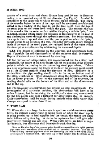IS t 6532 - 1972
consists of a solid brass rod about 90 mm long and 20 mm in diameter
ending in an inverted cup of 30 mm diameter ( set Fig. 4 ). A swivel is
screwed on to the upper end to which the steel tape ii attached. The length
of the sounder below the zero of the tape shali be measured carefully and
added to each reading of the tape to get the true depth from the top of
the stand pipe to the water level within the pipe. The moment the cup
of the sounder~hits the water surface within the pipe, a definite ‘ plop ’ can
be heard, a sound which cannot be mistaken or drowned even in the roar of
any discharging water through the hydraulic structure. For exact reading,
the cup is moved up and down and the precise position where the ( plop ’
occurs is read to an accuracy ~of2 mm. From the previously known reduced
levels of the tops of the stand pipes, the reduced levels of the water within
the stand pipes are obtained by subtracting the measured depths.
6.1.6 The depths of sediment on the upstream and downstream floors
and if possible the soil characteristics of the sediment shall be observed.
Depths of sediment may be measured by sounding,
6.2 For purposes of interpretation, it is recommended that for a filter, laid
horizontal, the centre of the filter length will be the position of the pressure
point to which the reading in the connecting stand pipe relates. If there
is a drop of pressure along the length of the filter the pressure point should
be at the farthest position along the direction of flow. Similarly in a
vertical filter the pipe reading should refer to the top or bottom end of
the filter, whichever is fi rthest downstream along the direction of flow and
has the lowest pressure. Thus, at the upstream end of the structure, the
reading should refer to the botrom of the filter and at the downstream
end to the top.
6.3 The frequency of observations will depend on local requirements. For
investigation of a particular problem, the observations will have to be
rather frequent, but for watching the stability of a structure, once a week
for the key-pomts and once a fortnight for other points shall be enough.
Daily observations shall be made during periods when daily water level
changes are equal to more than 10 cm.
7. TIME LAG
7.1 When there are large fluctuatiqns in upstream and downstream water
levels, for instance during rising or falhng floods or when the river supply
is bemgponded up to feed supplies into the canals, the results are likely
to be influenced by time lag. A rise in the upstream level will give rela-
tively lower readings and vice versa. When water levels are taken at regu-
lar intervals, due allowance shall be made for such time lag.
NATE - The time lag of the pressure point should be assessed for each uplift prusurc
pipe after initial saturation of the sub-soil and at periodical intervals. This can be
done by filling the stand pipe with waterand measuring the time for the water level to
drop down to a constant level. The time lag for this purpose may be defined as the
10
 