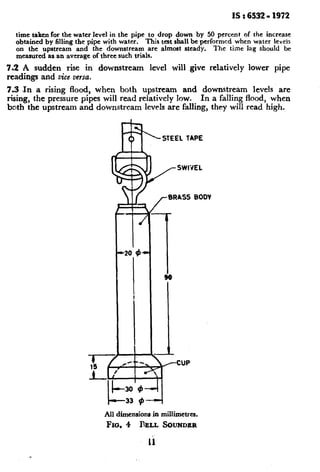 IS : 6532- 1972
time taken for the water level in the pipe to drop down by 50 percent of the increase
obtained by filling the pipe with water. This test shall be performed when water levels
on the upstream and the downstream are almost steady. The time lag should be
measured as an average of three such trials.
7.2 A sudden rise in downstream level will give relatively lower pipe
readings and vice versa.
7.3 .In a rising flood, when both upstream and downstream levels are
rising, the pressure pipes will read relatively low. In a falling flood, when
both the upstream and downstream levels are falling, they will read high.
rBRASS BODV
CUP
All dimensions. in millimetres.
FIG. 4 BELL SOIJI'JDER
Ii
 