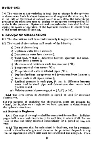 69 : 6532~91972
7.4 The response to any variation in head due to change in the upstream
or downstream levels is almost instantaneous throughout the structure, but
as the rate of movement of sub-soil water is very slow, the water in the
pressure pipes takes some time to deplete or recuperate corresponding fall
or rise in the pressures. Systematic and comprehensive tests shall be done
during the course of operation of the hydraulic structure to enable fixing
of the actual amount of time lag.
8. RECO+D OF OBSERVATIONS
8.1 The observations shall be recorded suitably in registers or forms.
8.2 The record of observations shall consist of the following:
a) Date of observation;
b) Upstream water level ( metres ) ;
c) Downstream water level ( metres );
d) Total head, H, that is, difference between upstream and down-
stream levels ( metres ) ;
e) Maximum and minimum shade temperatures ( “C );
f ) Temperature of river water ( “C );
g) Temperature of water in selected pipes ( “C );
h) Depths of sediment on upstream and downstream floon ( metrea );
j) Water levels in all pipes ( metres ) ;
k) Residual pressure in each pipe, P, that is, difference between
water level in stand pipe and downstream river water level
( metres ); and
m) Velocity potential percentage, 4 = (P/H) x 100.
8.2.1 The form shown in Appendix A should be used for recording
observations.
8.3 For purposes of analysing the observations, pipes are grouped by
‘ lines ‘, that is, pipes on a single section from upstream to downstream of L
the hydraulic structures.
8.4 Record in Registers
8;4.1 One page of the register shall be earmarked for one line. Sufficient
pages shall be reserved consecutively for each line to admit of all observa-
tions for that line being recorded consecutively for a period of, say, one
year.
8.4.2 The registers shall be maintained in duplicate, one for permanent
record in the office of origin and the other for periodical despatch to any
central organization where these data are scrutinized and analysed. These
12
 