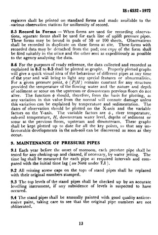 Is:653211972
registers shall be printed on standard forms and made available to the
,various observation stations for uniformity of record.
8.5 Record in Farms - When forms are used for recording observa-
tions, separate forms shall be used for each line of uplift pressure pipes.
These forms may be bound in pads of 50 or 100 sheets. Observations
shall be recorded in duplicate on these forms at site. These forms with
recorded data may bc dctachcd from the pad; one copy of the form shall
be filed suitably in the onice and the other sent as expeditiously as possible
to the agency analysing the data.
8.6 For the purposes of ready reference, the data collected and recorded as
explained in 8.2 to 8.5 shall be plotted as graphs. properly plotted graphs
will give a quick visual idea of the behaviour of different pipes at any time
of the year and wiJ1 bring to light any special features or abnormalities.
For a given pressure point, 4 ( P/H) remains constant for any structure
provided the temperature of the flowing water and the nature and depth
of sediment or scour on the upstream or downstream pervious floors do not
alter. The function (b should, therefore, form the basis for plotting, as
any variation in this value from the normal will connote damage unless
this variation can be explained by temperature and sedimentation. The
dates of observation should be plotted on the X-axis and the variable
factors on the Y-axis. The variable factors are 4, river temperature,
sub-soil temperature, H, downstream water level, depths of sediment or
scour at the pervious floors, upstream and downstream. These graphs
shall be kept plotted up to date for all the key points, so that any un-
favourable developments in the sub-soil can be discovered as soon as they
occur.
9. MAINTENANCE OF PRESSURE PIPES
9.1 Each year before the onset of monsoon, each pressure pipe shall he
tested for any choking-up and cleared, if necessary, by water jetting. The
time lag shall be measured for each pipe at required intervals and com-
pared with the initial time lag (see Note under 7.1 ).
9.2 All missing screw caps on the top
with their original numbers stamped.
s of stand pipes shah he replaced
9.3 The top levels of the stand pipes shall be checked up by an accurate
levelling instrument, if any subsidence of levels is suspected to have
occured.
9.4 The stand pipes shall be annually painted with good quality anticor-
rosive paint, taking care to see that the original pipe numbers are not
obliterated.
15
 