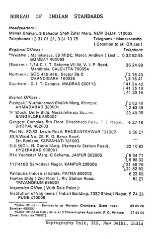 BUREAU OF INDIAN STANDARDS
tfeadquarters :
Manak Bhavan, 9 Bahadur Shah Zafar Marg, NEW DELHI 110002
Telephones : 3 31 01 31, 3 31 13 75 Telegrams : Manaksanstrg
( Common to all Offices 1
Regipnal Offices : Telephone
*West&n ; Manakalaya, E9 MIDC, Marol. Andheri ( East :, 6 33.~92 95
BOMBAY 400093
tEastern : l/14 C. I. T. Scheme VI1 M, V. I. P. Road,
Maniktola, CALCUTTA 700054
Noithern : SC0 445-446, Sector 35-C
CHANDIGARH 160036
Southern : C. I. T. Campus, MADRAS 600113
Branch Offices :
Pushpak,’ Nurmohamed Shaikh Marg;Khsnpur.
AHMADABAD 380001
‘F’ Block. Unity Bldg. Narasimharaja Scu.~re,
BANGALORE 560002
36 24 99
{
21843
3 1641
(41 24 42
{ 41 25 13
141 29 16
C
2 63 48
2 63 49
22 48 05
Gangotri Complex. 5th Floor, Bhadhhada lica~~ 7 ; p:,?g:+r, 6 27 16
BHOPAL 462003
Plot No. 82/83. Lewis Road, BHUBANESHWAR 751902 5 36 27
5315 Ward No. 29, R. G. Barua Road,
5th Byelane, GUWAHATI 781003
-
58-56C L. N. Gupta Xiarg, (Nampally Station Road),
HYDERABAD 500001
22 10 83
R14 Yudhister Marg, C Scheme, JAIPUR 302005
117/418B Sarvodaya Nagar, KANPUR 208005
c
Patliputra Industrial Estate, PATNA 800013
Hantex Bldg ( 2nd Floor ), Rly Station Road,
TRIVANDRUM 695001
6 23 05
52 27
Inspection Office ( With Sale Point ):
Institution of Engineers ( India) Building, 1332 Shivaji Nagar, 5 24 35
PUNE 410005
*Sales Office in Bombay is at Novelty Chambers. Grant Hoad, 89 65
Bombay 400007
28
tSales Office in Calcutta is at 5 Chowringhee Approach. P. 0. Princep 27 68
Street. Calcutta
00
700072
Reprography Unit, BIS, New Delhi, India
 