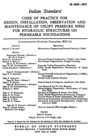 I6 : 6!532- 1972
Indian Standard
CODE OF PRACTICE FOR
DESIGN, INSTALLATION, OBSERVATION AND
MAINTENANCE OF UPLIFT PRESSURE PIPES
FOR HYDRAULIC STRUCTURES ON
PERMEABLE FOUNDATIONS
Instrumentation Sectional Committee, BDC 60
Chairman Rcpressnling
SHRI B. S. KAPRE* Maharashtra Engineering Research Institute, Nasik
Members
RESEARCH OFFICER ( AfIcrnate to
Shri B. S. Kapre )
DRB. K. A~ARWALA National Physical Laboratory ( CSIR ), New Delhi
SHRI B. S. BHALLA Beas Designs Organization, Nangal Township
DR G. P. MALHOTRA( Alkrnde )
SI-IRIN. M. CHA~CRABORTY Damodar Valley Corporation, Dhanbad
CHIEFENGINEERt IRRIGATION) Public Works Department, Government of Tamil
Nadu
SHRI P. KUMARASWAMY( Alkrnutc)
SHRIP. P. DW~VEDI Central Scientific Instruments Organization ( CSIR ),
Chandigarh
SHRXP. GOS~AMI Philips India Limited, Bombay
&RI K. Brrsu( Alternate)
SIiRII. P. KAPILA Central Board of Irrigation and Power, New Delhi
SHRIR. RAJARAXAN( Alkrnarc)
SHRI Z. M. KARACHIWALA
KUMARIA. MANI
Vasi Shumg & Co Pvt Ltd, Bombay
Metyzo#;;: Department, Government of India,
SHRIV. N. NAGARAJA Ministry of Irrigation & Power, New Delhi
SI-XRIR. G. PATEL Public Works Department, Government of Gujarat
SHRIJ. R~~ULINGAM
SHRIK. S. RAO
Central Water & Power Commission! New Delhi
Electroniw Corporation of India Limited, Hyderabad
S~nr H. C. VERMA Associated Instruments Manufacturers ( India ) Pvt
Ltd, New D$bi
SHRIK. G. PURANG ( Akrnutc )
SHRI D. AJITHAS~~HA, Director General, BIS ( Ex&i& Member )
Director ( Civ Engg )
Sccrcta~
SHRI G. RAMAN
Deputy Director ( Civ Engg ), BIS
lSti B. S. i(opre was the chairmanfor the meeting in which this -standard was fmsliaed.
BUREAU OF INDIAN STANDARDS
MANAK BHAVAN. 9 BAHADUR SHAH ZAFAR MARC3
NEW DEL31 110002
c
 
