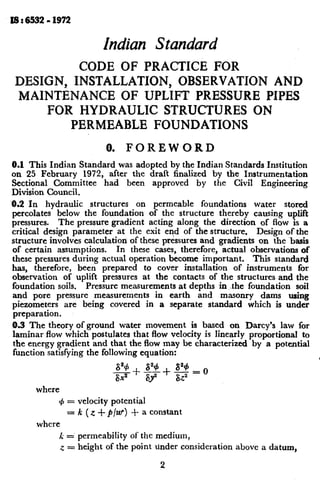 I6: 6532- 1972
hdian Standard
CODE OF PRACTICE FOR
DESIGN, INSTALLATION, OBSERVATION AND
MAINTENANCE OF UPLIFT PRESiXJRE PIPES
FOR HYDRAULIC STRUCTURES ON
PERMEABLE FOUNDATIONS
0. FOREWORD
0.1 This Indian Standard was adopted by the Indian Standards Institution
on 25 February 1972, after the draft finalized by the Instrumentation
Sectional Committee had been approved by the Civil Engineering
Division Council.
6.2 In hydraulic structures on permeable foundations water stored
percolates below the foundation of the structure thereby causing uplift
pressures. The pressure gradient acting along the direction of flow is a
critical design parameter at the exit end of the structure. Design of tbe
structure involves calculation of these pressures and gradients on the -basis
of certain assumptions. In these cases, therefore, actual observations of
these pressures during actual operation become important. This standard
has, therefore, been prepared to cover installation of instruments for
observation of uplift pressures at the contacts of the structures and the
foundation soils. Pressure measurements at depths in .-the foundation soil
and pore pressure measurements in earth and masonry dams using
piezometers are being covered in a separate standard which is under
preparation.
A3 The theory of ground water movement is based on Darcy’s law for
laminar flow which postulates that flow velocity is linearly proportional to
the energy gradient and that the flow may be characterized by a potmtial
function satisfying the following equation:
c
where
4 = velocity potential
= k (z +p/W) + a constant
where
k = permeability of the medium,
z = height of the point tinder consideration above a datum,
2
 