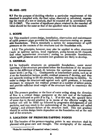 ls:6532-1972
0.7 For the purpose of deciding whether a particular re uirement
?
of this
standard is complied with, the final value, observed or ca culated, express-
irig the result of a test or analysis, shall be rounded off in accordance with
IS : 2-MO*. The number of significant places retained in the rounded ,off
value should be the same as that of the specified value in this standard.
1. SCOPE
1.1 This standard covers design, installation, observation and maintenance
of uplift pressure pipes provided for hydraulic structures resting on perme-
able foundations. This is ~essentially a system for measurement of uplift
pressures at the contacts of the structures and the foundationsoils.
1.1.1 The principles, however, may also be applied to other structures
(such as spillway aprons, head regulators, pump houses on lift channels
and other appurtenant structures ) resting on permeable foundations,
where uplift pressures and excessive exit gradients are likely to develop.
2. G-L
2.1 In hydraulic structures on permeable foundations, water stored
upstream of the structure percolates below the foundations of the structure
due to the difference of head, H, between the upstream and downstream
water levels ( see Fig. 1 >. Consequently at intermediate points, such as at
A on the foundation bottom profile, residual pressures P develop, and they
act upwards tending to lift the structure, thereby reducing its stability. In
order to design the structure safe against such uplift pressures, it becomes
necessary to compute the residual pressure at a number of salient points,
and provide sufficient dead weight of the structure itself to counteract the
same.
22 The pressure gradient or the force of water acting along the direction
of flow is a critical design parameter at the exit end of the hydraulic
structure indicated as point B in Fig. 1. If at this end, the upward force
of water due to the-exit gradient is in excess of the effective weight, the
surface soil twill be lifted up followed by progressive dislodgement of soil
particles, and may result in the undermining of the foundation soil called
‘ piping ‘, and ultimate failure of the structure itself. This exit gradient
should be within design limits dependent on the foundation soil at the exit
end of the structure.
3. LOCATION OF PRESSURE-TAPPING POINTS
3.1 The location of the pressure-tapping points in any structure shall be
planned with great care and thought. The stratigraphy of the sub-soil,
*R&a for roUndiXl~oft numcricpl vaha ( raised).
4
 