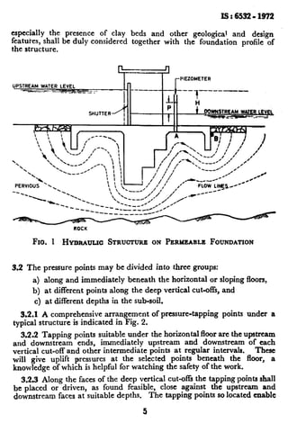 especially the presence of clay
feat&es, shall be duly considered
t.he structure.
Is:653211972
beds and other geological and design
together with the foundation profile of
ROCK
Fm. 1 H'YBRA~LIC STRUCTURE ON PERMEABLE FOUNDATION
3.2 The pressure points may be divided into three groups:
a) along and immediately beneath the horizontal or sloping floors,
b) at different points along the deep vertical cut-offs, and
c) at different depths in the sub-soil.
3.2.1 A comprehensive arrangement of pressure-tapping points under a
typical structure is indicated in Fig. 2.
3.2.2 Tapping points suitable under the horizontal floor are the upstream
and downstream ends, immediately upstream and downstream of each
vertical cut-off and other intermediate points at regular intervals. These
will give uplift pressures at the selected points beneath the floor, a
knowledge of which is helpful for watching the safety of the work.
3.2.3 Along the faces of the deep vertical cut-offs the tapping~pointa shall
be placed or driven, as found feasible, close against the upstream and
downstream faces at suitable depths. The tapping points so located enable
5
 