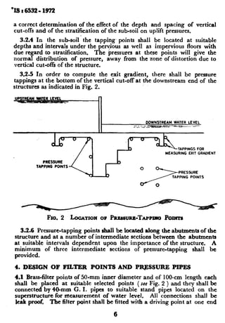 ‘IS : 6532- 1972
a correct determination of the effect of the depth and spacing of vertical
cut-offs and of the stratification of~the sub-soil on uplift pressures.
3.2.4 In the sub-soil’ the tapping. points shall be located at suitable
depths and intervals under the perv~us as well as impervious floors with
due regard to stratification. The pressures at these points will give the
normal distribution of pressure,
vertical cut-offs of the structure,
away from the zone of distortion due to
3.2.5 In order to compute the exit gradient, there shall be pressure
tappings at the bottom of the vertical cut-off at the downstream end of the
structures as indicated in Fig. 2.
TAPPING POINTS
TAPPINGS FOR
MEASURING EXIT GRADIENT
Fro. 2 LOCATIONOF P~~~~RB-TA~PIII~Poxma
3.2.6 Pressure-tapping points shall be locatedalong theabutmentsof the
structure and at a number of intermediate sections between the abutments
at suitable intervals dependent upon the importance of the structure. A
minimum of three intermediate sections of pressure-tapping shall be
provided.
4. DESIGN OF PILTER POINTS AND PRJ3SSURB PIPES
4.1 Brass-filter points of 50.mm inner diameter and of 100~cm length each
shall be placed at suitable selected points ( See Fig. 2 ) and they shall Ibe
connected by 40-mm G. I. pipes to suitable stand pipes located on the
superstructure for measurement of water level. All connections shall be
leak proof. The filter point shall be fitted with a driving point at one end
6
 
