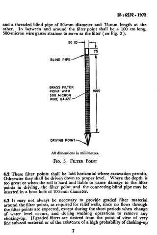 ISr6!532-1972
and a threaded blind pipe of 50-mm diameter and 75.mm length at the
other. In between and around the filter point shall be a 100 cm long,
500”micron wire gauze strainer to serve as the filter (see Fig. 3 ).
BRASS FILTER
POINT WlTH
500 MICRON
WIRE GAUZE’
DRIVING POINT +
All dimensions in millimetres.
FIG. 3 FILTER POINT
4.2 These filter points shall be laid horizontal where excavation permits.
Otherwise they shall be driven down to proper level. Where the depth is
too great or when the soil is hard and liable to cause damage to the filter
points in driving, the filter ~point and the connecting blind pipe may be
inserted in a bore hole of loo-mm diameter.
49 It may not always be necessary to provide graded filter material
around the filter points, as required for relief wells, since no flows through
the filter points are expected, except during the short periods when change
of water level occurs, and during washing operations to remove any
choking-up. If graded filters are desired from the point of view of very
fine sub-soil material or of the existence of a high probability of choking-up
7
c
 