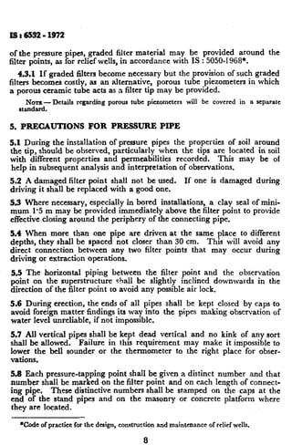 x8:6532-1972
of the pressure pipes, graded filter material may be provided around the
filter points, as for relief wells, in accordance with IS : 5050-i 968*.
4.3.1 If graded filters become necessary but the provision of such graded
filters becomes costly, as ,an alternative, porous tube piezometers in which
a porous ceramic tube acts as a filter trp may be provided.
NOTE -Details regarding porous tube piezometcrs will be covered in a separate
standard.
5. PRECAUTIONS FOR PRESSURE PIPE
5.1 During the installation of pressure pipes the properties of soil around
the tip, should be observed, particularly when the tips are located in soil
with different properties and permeabilities recorded. This may be of
help in subsequent analysis and interpretation of observations.
5.2 A damaged filter point shall not be used. If one is damaged during
driving it shall be replaced with a good one.
5.3 Where necessary, especially in bored installations, a clay seal of mini-
mum 1’5 m may be provided immediately above the filter point to provide
effective closing around the periphery of the connecting pipe.
5.4 When more than one pipe are driven at the same place to different
depths, they shall be spaced not closer than 30 cm. This will avoid any
direct connection between any two filter points that may occur during
driving or extraction operations.
5.5 The -horizontal piping between the filter point and the observation
point on the superstructure shall be slightly inclined downwards in the
direction of the filter point to avoid any possible air lock.
~5.6 During erection, the ends of all pipes shall be kept closed by caps to
avoid foreign matter findings its way into the pipes making observation of
water level unreliable, if r-rotimpossible.
5.7 All vertical pipes shall be kept dead vertical and no kink of any sort
shall be allowed. Failure in this requirement may make it impossible to
lower the bell sounder or the thermometer to the right place for obser-
vations,
5.8 Each pressure-tapping point shall be given a distinct number and that
number shall be marked on the filter point and on each length of connect-
ing pipe. These distinctive numbers shall be stamped on the caps at the
end of the stand pipes and on the masonry or concrete platform where
they are located.
*Code of practice for the design, construction and maintenance of relief wells.
8
 
