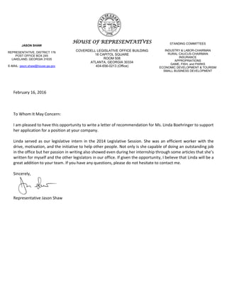 HOUSE OF REPRESENTATIVES
COVERDELL LEGISLATIVE OFFICE BUILDING
18 CAPITOL SQUARE
ROOM 508
ATLANTA, GEORGIA 30334
404-656-0213 (Office)
JASON SHAW
REPRESENTATIVE, DISTRICT 176
POST OFFICE BOX 245
LAKELAND, GEORGIA 31635
E-MAIL: jason.shaw@house.ga.gov
STANDING COMMITTEES
INDUSTRY & LABOR-CHAIRMAN
RURAL CAUCUS-CHAIRMAN
INSURANCE
APPROPRIATIONS
GAME, FISH, and PARKS
ECONOMIC DEVELOPMENT & TOURISM
SMALL BUSINESS DEVELOPMENT
February 16, 2016
To Whom It May Concern:
I am pleased to have this opportunity to write a letter of recommendation for Ms. Linda Boehringer to support
her application for a position at your company.
Linda served as our legislative intern in the 2014 Legislative Session. She was an efficient worker with the
drive, motivation, and the initiative to help other people. Not only is she capable of doing an outstanding job
in the office but her passion in writing also showed even during her internship through some articles that she’s
written for myself and the other legislators in our office. If given the opportunity, I believe that Linda will be a
great addition to your team. If you have any questions, please do not hesitate to contact me.
Sincerely,
Representative Jason Shaw
 