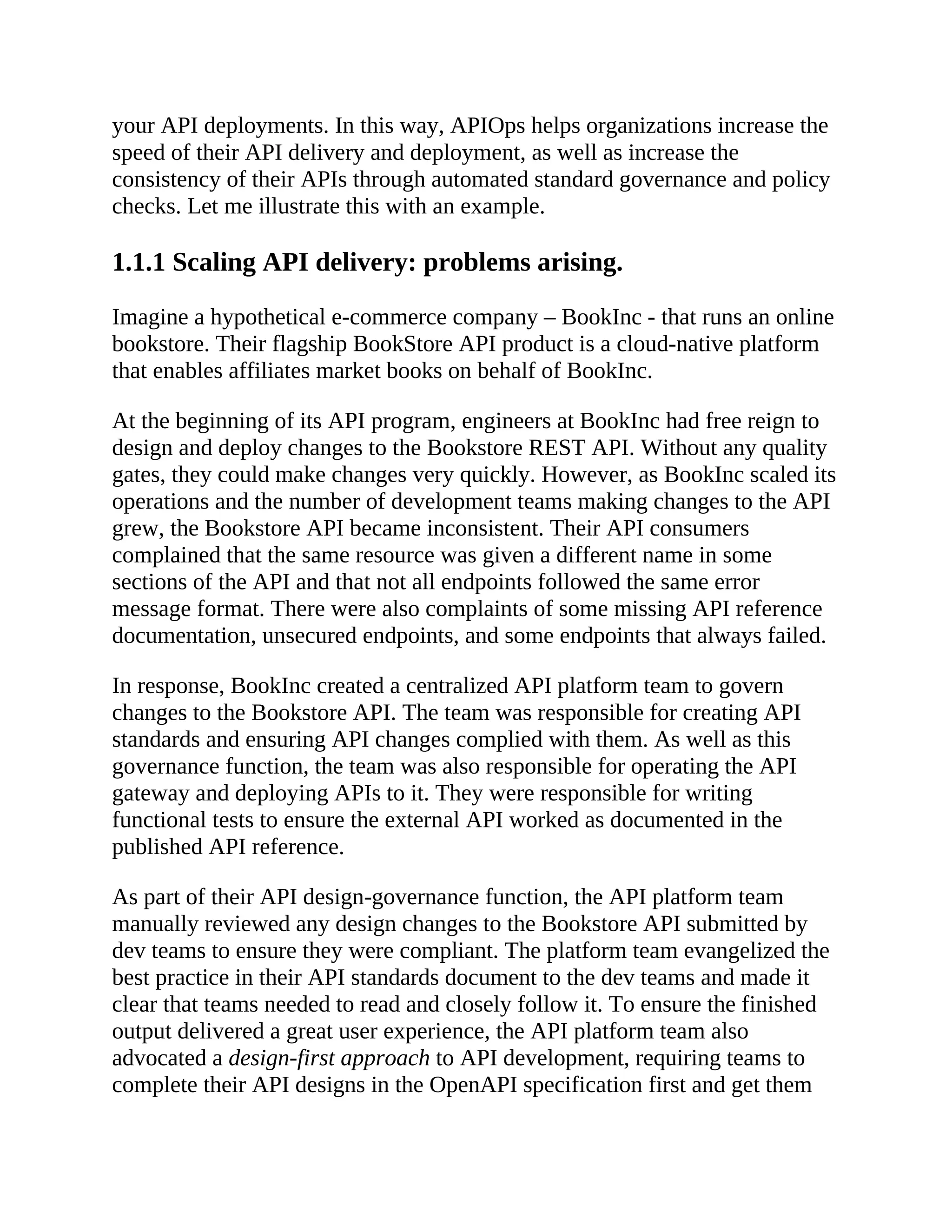 your API deployments. In this way, APIOps helps organizations increase the
speed of their API delivery and deployment, as well as increase the
consistency of their APIs through automated standard governance and policy
checks. Let me illustrate this with an example.
1.1.1 Scaling API delivery: problems arising.
Imagine a hypothetical e-commerce company – BookInc - that runs an online
bookstore. Their flagship BookStore API product is a cloud-native platform
that enables affiliates market books on behalf of BookInc.
At the beginning of its API program, engineers at BookInc had free reign to
design and deploy changes to the Bookstore REST API. Without any quality
gates, they could make changes very quickly. However, as BookInc scaled its
operations and the number of development teams making changes to the API
grew, the Bookstore API became inconsistent. Their API consumers
complained that the same resource was given a different name in some
sections of the API and that not all endpoints followed the same error
message format. There were also complaints of some missing API reference
documentation, unsecured endpoints, and some endpoints that always failed.
In response, BookInc created a centralized API platform team to govern
changes to the Bookstore API. The team was responsible for creating API
standards and ensuring API changes complied with them. As well as this
governance function, the team was also responsible for operating the API
gateway and deploying APIs to it. They were responsible for writing
functional tests to ensure the external API worked as documented in the
published API reference.
As part of their API design-governance function, the API platform team
manually reviewed any design changes to the Bookstore API submitted by
dev teams to ensure they were compliant. The platform team evangelized the
best practice in their API standards document to the dev teams and made it
clear that teams needed to read and closely follow it. To ensure the finished
output delivered a great user experience, the API platform team also
advocated a design-first approach to API development, requiring teams to
complete their API designs in the OpenAPI specification first and get them
 