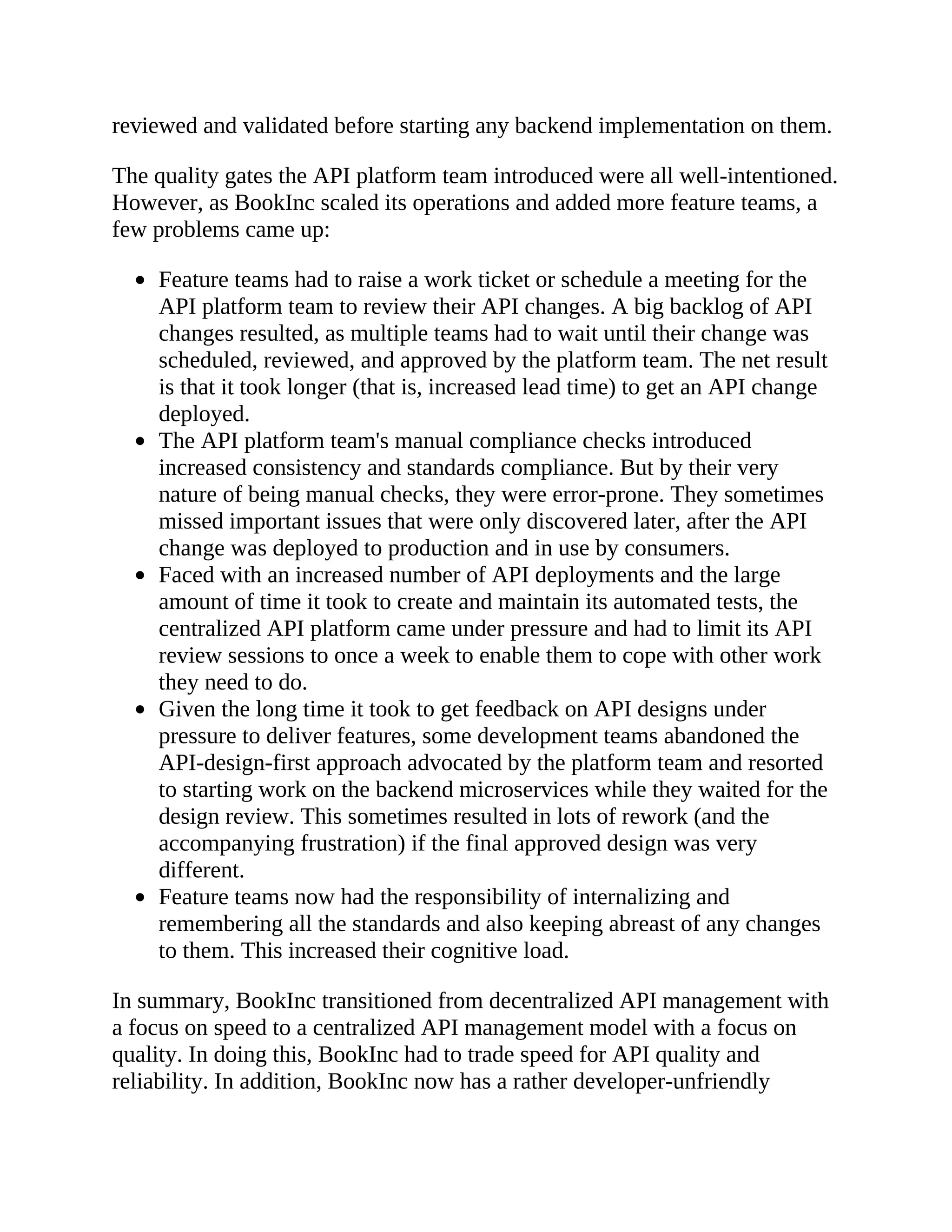reviewed and validated before starting any backend implementation on them.
The quality gates the API platform team introduced were all well-intentioned.
However, as BookInc scaled its operations and added more feature teams, a
few problems came up:
Feature teams had to raise a work ticket or schedule a meeting for the
API platform team to review their API changes. A big backlog of API
changes resulted, as multiple teams had to wait until their change was
scheduled, reviewed, and approved by the platform team. The net result
is that it took longer (that is, increased lead time) to get an API change
deployed.
The API platform team's manual compliance checks introduced
increased consistency and standards compliance. But by their very
nature of being manual checks, they were error-prone. They sometimes
missed important issues that were only discovered later, after the API
change was deployed to production and in use by consumers.
Faced with an increased number of API deployments and the large
amount of time it took to create and maintain its automated tests, the
centralized API platform came under pressure and had to limit its API
review sessions to once a week to enable them to cope with other work
they need to do.
Given the long time it took to get feedback on API designs under
pressure to deliver features, some development teams abandoned the
API-design-first approach advocated by the platform team and resorted
to starting work on the backend microservices while they waited for the
design review. This sometimes resulted in lots of rework (and the
accompanying frustration) if the final approved design was very
different.
Feature teams now had the responsibility of internalizing and
remembering all the standards and also keeping abreast of any changes
to them. This increased their cognitive load.
In summary, BookInc transitioned from decentralized API management with
a focus on speed to a centralized API management model with a focus on
quality. In doing this, BookInc had to trade speed for API quality and
reliability. In addition, BookInc now has a rather developer-unfriendly
 