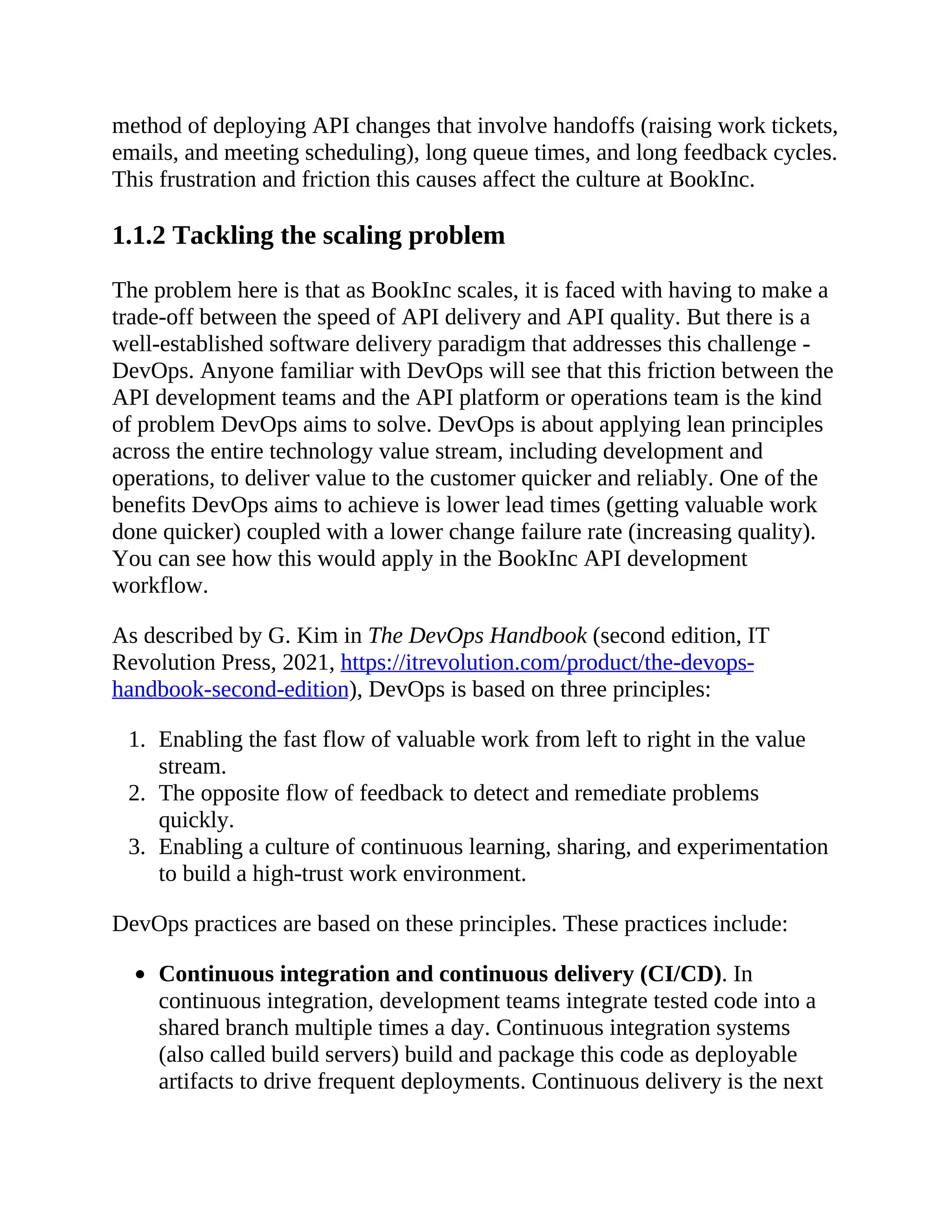 method of deploying API changes that involve handoffs (raising work tickets,
emails, and meeting scheduling), long queue times, and long feedback cycles.
This frustration and friction this causes affect the culture at BookInc.
1.1.2 Tackling the scaling problem
The problem here is that as BookInc scales, it is faced with having to make a
trade-off between the speed of API delivery and API quality. But there is a
well-established software delivery paradigm that addresses this challenge -
DevOps. Anyone familiar with DevOps will see that this friction between the
API development teams and the API platform or operations team is the kind
of problem DevOps aims to solve. DevOps is about applying lean principles
across the entire technology value stream, including development and
operations, to deliver value to the customer quicker and reliably. One of the
benefits DevOps aims to achieve is lower lead times (getting valuable work
done quicker) coupled with a lower change failure rate (increasing quality).
You can see how this would apply in the BookInc API development
workflow.
As described by G. Kim in The DevOps Handbook (second edition, IT
Revolution Press, 2021, https://itrevolution.com/product/the-devops-
handbook-second-edition), DevOps is based on three principles:
1. Enabling the fast flow of valuable work from left to right in the value
stream.
2. The opposite flow of feedback to detect and remediate problems
quickly.
3. Enabling a culture of continuous learning, sharing, and experimentation
to build a high-trust work environment.
DevOps practices are based on these principles. These practices include:
Continuous integration and continuous delivery (CI/CD). In
continuous integration, development teams integrate tested code into a
shared branch multiple times a day. Continuous integration systems
(also called build servers) build and package this code as deployable
artifacts to drive frequent deployments. Continuous delivery is the next
 