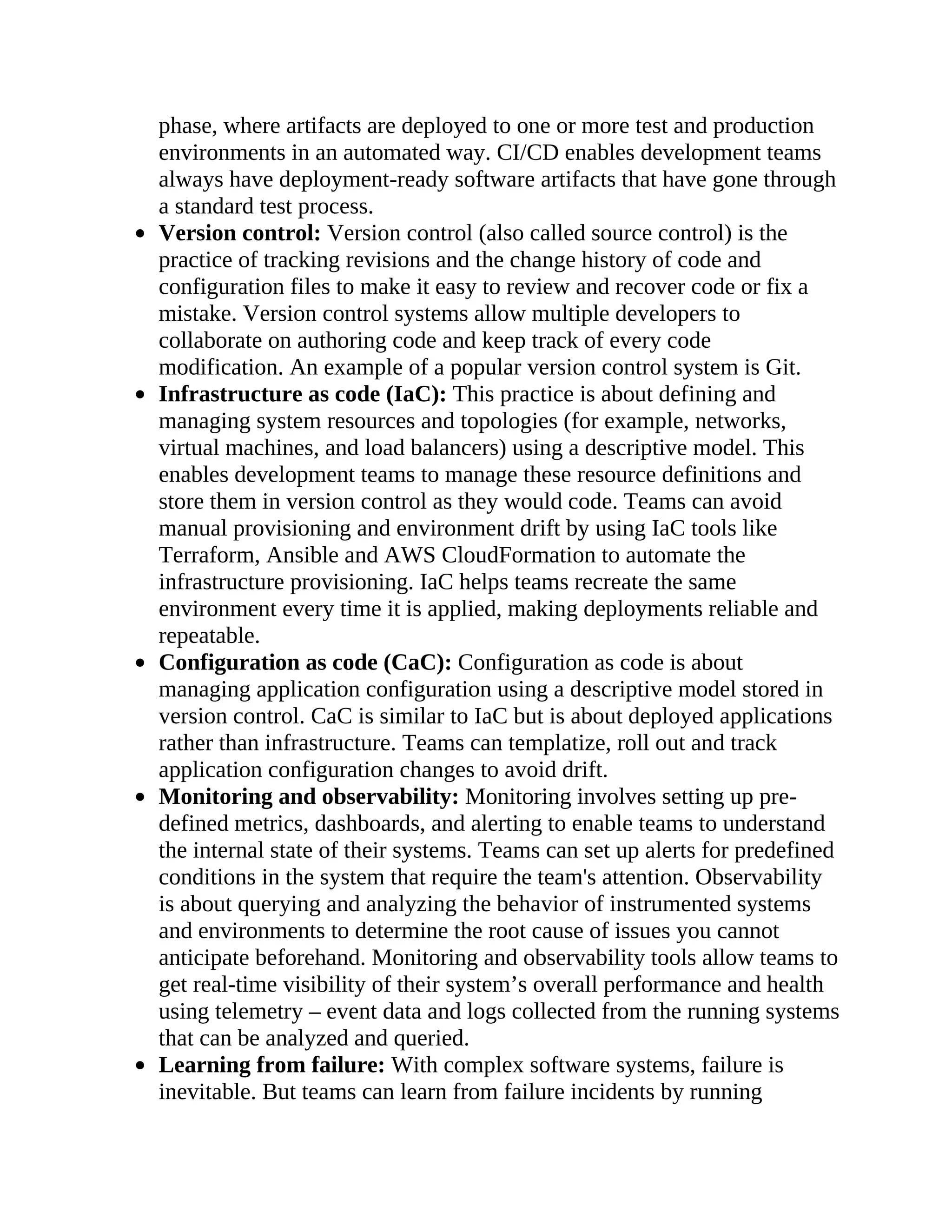 phase, where artifacts are deployed to one or more test and production
environments in an automated way. CI/CD enables development teams
always have deployment-ready software artifacts that have gone through
a standard test process.
Version control: Version control (also called source control) is the
practice of tracking revisions and the change history of code and
configuration files to make it easy to review and recover code or fix a
mistake. Version control systems allow multiple developers to
collaborate on authoring code and keep track of every code
modification. An example of a popular version control system is Git.
Infrastructure as code (IaC): This practice is about defining and
managing system resources and topologies (for example, networks,
virtual machines, and load balancers) using a descriptive model. This
enables development teams to manage these resource definitions and
store them in version control as they would code. Teams can avoid
manual provisioning and environment drift by using IaC tools like
Terraform, Ansible and AWS CloudFormation to automate the
infrastructure provisioning. IaC helps teams recreate the same
environment every time it is applied, making deployments reliable and
repeatable.
Configuration as code (CaC): Configuration as code is about
managing application configuration using a descriptive model stored in
version control. CaC is similar to IaC but is about deployed applications
rather than infrastructure. Teams can templatize, roll out and track
application configuration changes to avoid drift.
Monitoring and observability: Monitoring involves setting up pre-
defined metrics, dashboards, and alerting to enable teams to understand
the internal state of their systems. Teams can set up alerts for predefined
conditions in the system that require the team's attention. Observability
is about querying and analyzing the behavior of instrumented systems
and environments to determine the root cause of issues you cannot
anticipate beforehand. Monitoring and observability tools allow teams to
get real-time visibility of their system’s overall performance and health
using telemetry – event data and logs collected from the running systems
that can be analyzed and queried.
Learning from failure: With complex software systems, failure is
inevitable. But teams can learn from failure incidents by running
 