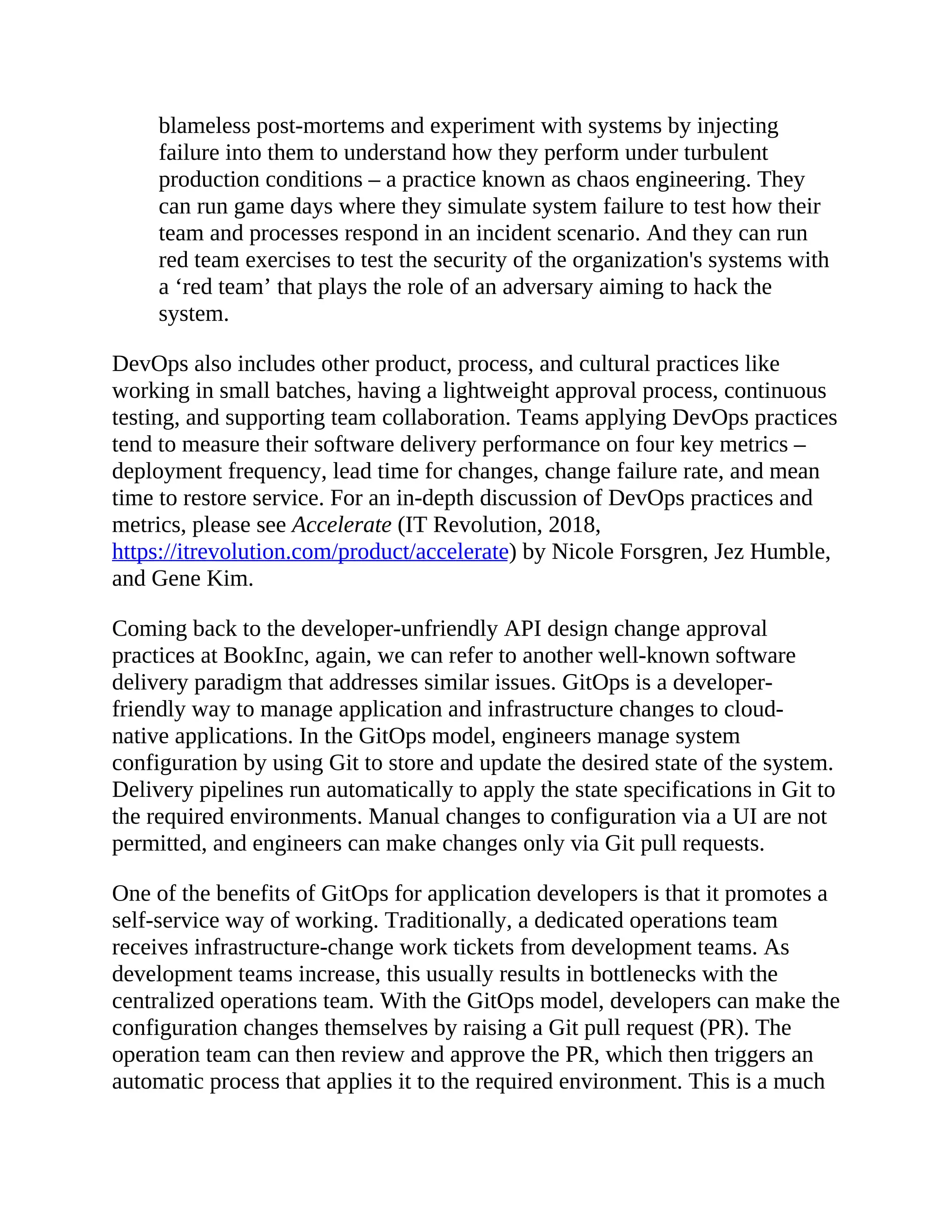 blameless post-mortems and experiment with systems by injecting
failure into them to understand how they perform under turbulent
production conditions – a practice known as chaos engineering. They
can run game days where they simulate system failure to test how their
team and processes respond in an incident scenario. And they can run
red team exercises to test the security of the organization's systems with
a ‘red team’ that plays the role of an adversary aiming to hack the
system.
DevOps also includes other product, process, and cultural practices like
working in small batches, having a lightweight approval process, continuous
testing, and supporting team collaboration. Teams applying DevOps practices
tend to measure their software delivery performance on four key metrics –
deployment frequency, lead time for changes, change failure rate, and mean
time to restore service. For an in-depth discussion of DevOps practices and
metrics, please see Accelerate (IT Revolution, 2018,
https://itrevolution.com/product/accelerate) by Nicole Forsgren, Jez Humble,
and Gene Kim.
Coming back to the developer-unfriendly API design change approval
practices at BookInc, again, we can refer to another well-known software
delivery paradigm that addresses similar issues. GitOps is a developer-
friendly way to manage application and infrastructure changes to cloud-
native applications. In the GitOps model, engineers manage system
configuration by using Git to store and update the desired state of the system.
Delivery pipelines run automatically to apply the state specifications in Git to
the required environments. Manual changes to configuration via a UI are not
permitted, and engineers can make changes only via Git pull requests.
One of the benefits of GitOps for application developers is that it promotes a
self-service way of working. Traditionally, a dedicated operations team
receives infrastructure-change work tickets from development teams. As
development teams increase, this usually results in bottlenecks with the
centralized operations team. With the GitOps model, developers can make the
configuration changes themselves by raising a Git pull request (PR). The
operation team can then review and approve the PR, which then triggers an
automatic process that applies it to the required environment. This is a much
 