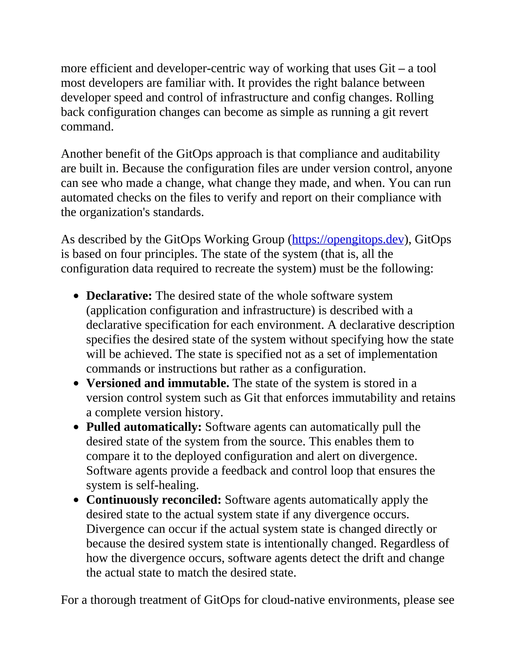 more efficient and developer-centric way of working that uses Git – a tool
most developers are familiar with. It provides the right balance between
developer speed and control of infrastructure and config changes. Rolling
back configuration changes can become as simple as running a git revert
command.
Another benefit of the GitOps approach is that compliance and auditability
are built in. Because the configuration files are under version control, anyone
can see who made a change, what change they made, and when. You can run
automated checks on the files to verify and report on their compliance with
the organization's standards.
As described by the GitOps Working Group (https://opengitops.dev), GitOps
is based on four principles. The state of the system (that is, all the
configuration data required to recreate the system) must be the following:
Declarative: The desired state of the whole software system
(application configuration and infrastructure) is described with a
declarative specification for each environment. A declarative description
specifies the desired state of the system without specifying how the state
will be achieved. The state is specified not as a set of implementation
commands or instructions but rather as a configuration.
Versioned and immutable. The state of the system is stored in a
version control system such as Git that enforces immutability and retains
a complete version history.
Pulled automatically: Software agents can automatically pull the
desired state of the system from the source. This enables them to
compare it to the deployed configuration and alert on divergence.
Software agents provide a feedback and control loop that ensures the
system is self-healing.
Continuously reconciled: Software agents automatically apply the
desired state to the actual system state if any divergence occurs.
Divergence can occur if the actual system state is changed directly or
because the desired system state is intentionally changed. Regardless of
how the divergence occurs, software agents detect the drift and change
the actual state to match the desired state.
For a thorough treatment of GitOps for cloud-native environments, please see
 
