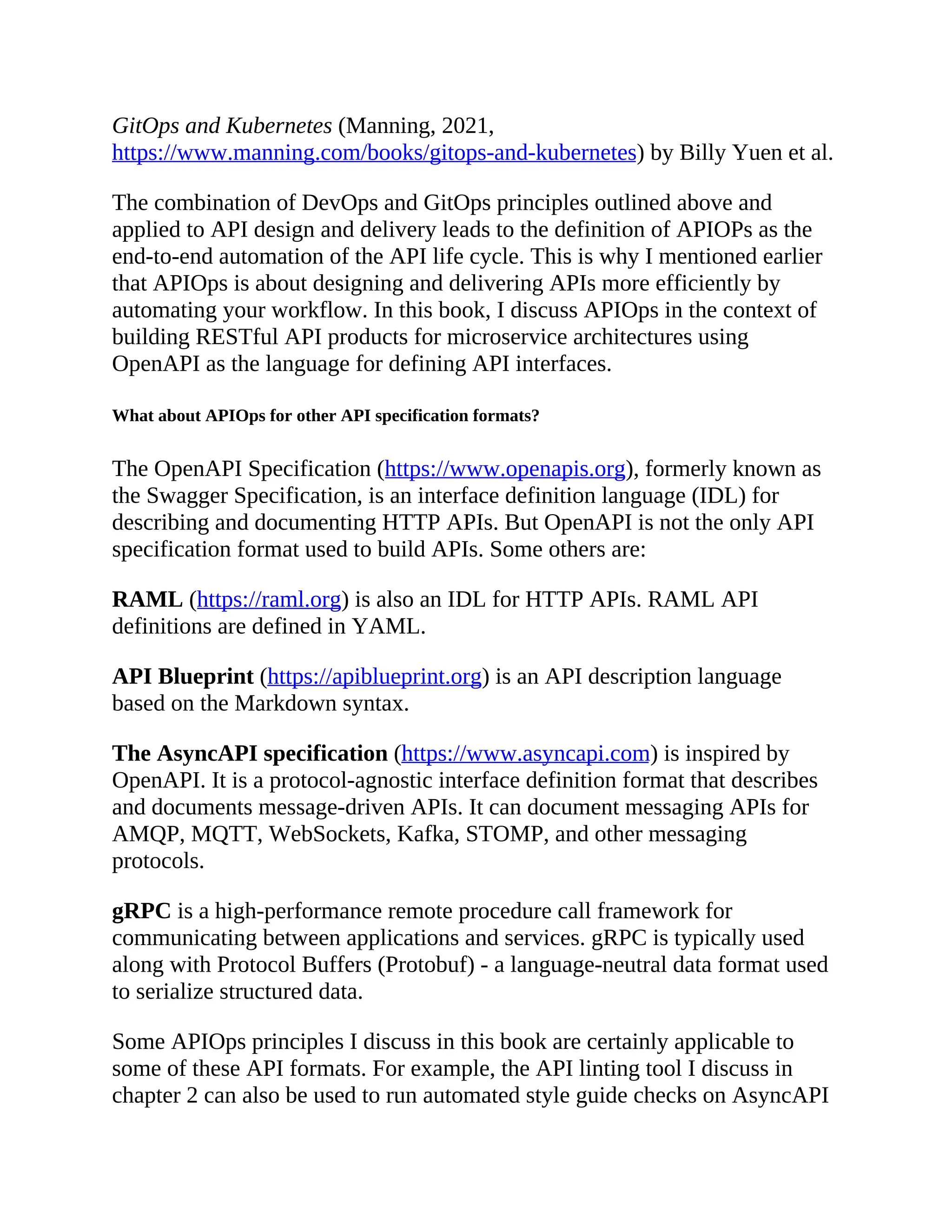 GitOps and Kubernetes (Manning, 2021,
https://www.manning.com/books/gitops-and-kubernetes) by Billy Yuen et al.
The combination of DevOps and GitOps principles outlined above and
applied to API design and delivery leads to the definition of APIOPs as the
end-to-end automation of the API life cycle. This is why I mentioned earlier
that APIOps is about designing and delivering APIs more efficiently by
automating your workflow. In this book, I discuss APIOps in the context of
building RESTful API products for microservice architectures using
OpenAPI as the language for defining API interfaces.
What about APIOps for other API specification formats?
The OpenAPI Specification (https://www.openapis.org), formerly known as
the Swagger Specification, is an interface definition language (IDL) for
describing and documenting HTTP APIs. But OpenAPI is not the only API
specification format used to build APIs. Some others are:
RAML (https://raml.org) is also an IDL for HTTP APIs. RAML API
definitions are defined in YAML.
API Blueprint (https://apiblueprint.org) is an API description language
based on the Markdown syntax.
The AsyncAPI specification (https://www.asyncapi.com) is inspired by
OpenAPI. It is a protocol-agnostic interface definition format that describes
and documents message-driven APIs. It can document messaging APIs for
AMQP, MQTT, WebSockets, Kafka, STOMP, and other messaging
protocols.
gRPC is a high-performance remote procedure call framework for
communicating between applications and services. gRPC is typically used
along with Protocol Buffers (Protobuf) - a language-neutral data format used
to serialize structured data.
Some APIOps principles I discuss in this book are certainly applicable to
some of these API formats. For example, the API linting tool I discuss in
chapter 2 can also be used to run automated style guide checks on AsyncAPI
 