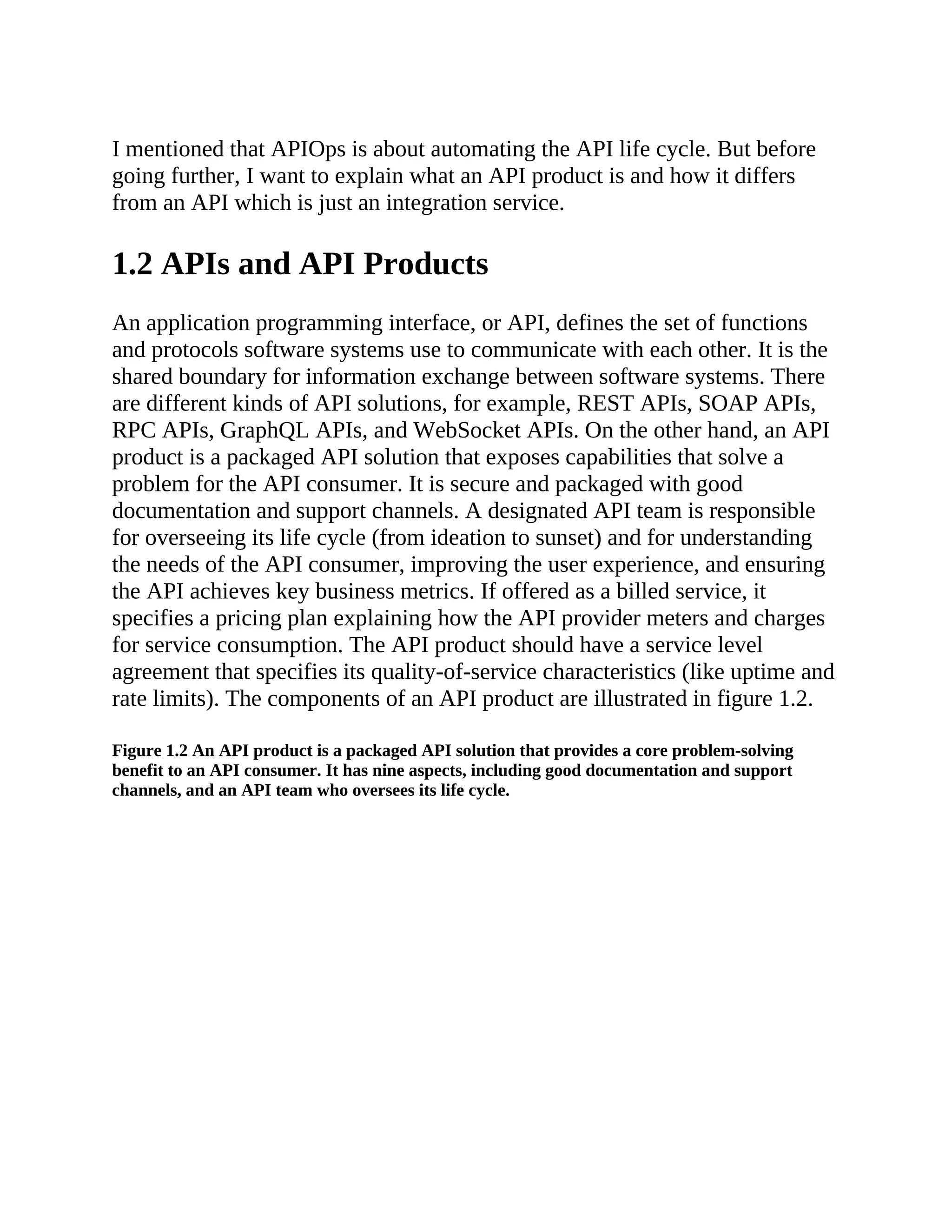 I mentioned that APIOps is about automating the API life cycle. But before
going further, I want to explain what an API product is and how it differs
from an API which is just an integration service.
1.2 APIs and API Products
An application programming interface, or API, defines the set of functions
and protocols software systems use to communicate with each other. It is the
shared boundary for information exchange between software systems. There
are different kinds of API solutions, for example, REST APIs, SOAP APIs,
RPC APIs, GraphQL APIs, and WebSocket APIs. On the other hand, an API
product is a packaged API solution that exposes capabilities that solve a
problem for the API consumer. It is secure and packaged with good
documentation and support channels. A designated API team is responsible
for overseeing its life cycle (from ideation to sunset) and for understanding
the needs of the API consumer, improving the user experience, and ensuring
the API achieves key business metrics. If offered as a billed service, it
specifies a pricing plan explaining how the API provider meters and charges
for service consumption. The API product should have a service level
agreement that specifies its quality-of-service characteristics (like uptime and
rate limits). The components of an API product are illustrated in figure 1.2.
Figure 1.2 An API product is a packaged API solution that provides a core problem-solving
benefit to an API consumer. It has nine aspects, including good documentation and support
channels, and an API team who oversees its life cycle.
 